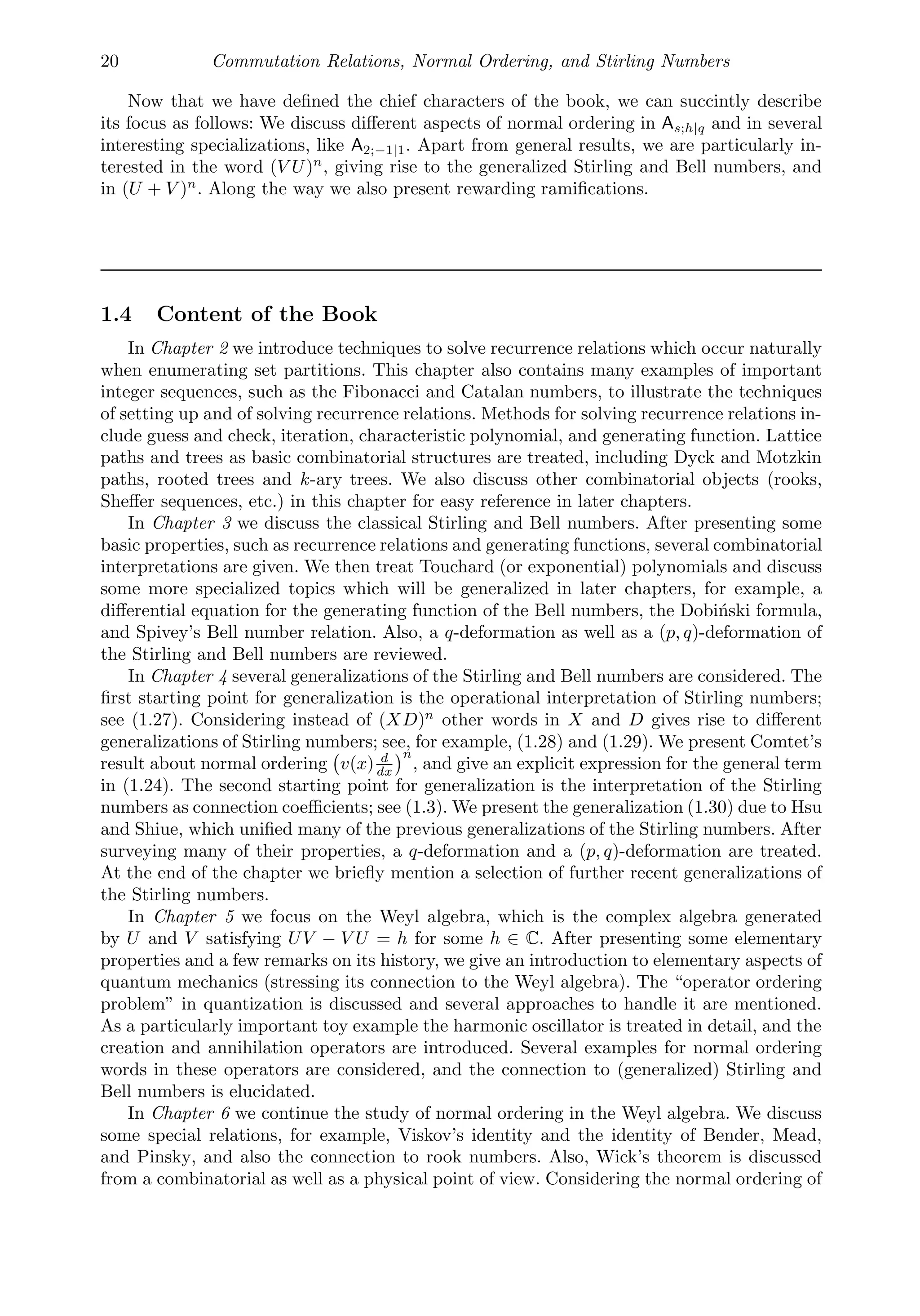 20 Commutation Relations, Normal Ordering, and Stirling Numbers
Now that we have deﬁned the chief characters of the book, we can succintly describe
its focus as follows: We discuss diﬀerent aspects of normal ordering in As;h|q and in several
interesting specializations, like A2;−1|1. Apart from general results, we are particularly in-
terested in the word (V U)n
, giving rise to the generalized Stirling and Bell numbers, and
in (U + V )n
. Along the way we also present rewarding ramiﬁcations.
1.4 Content of the Book
In Chapter 2 we introduce techniques to solve recurrence relations which occur naturally
when enumerating set partitions. This chapter also contains many examples of important
integer sequences, such as the Fibonacci and Catalan numbers, to illustrate the techniques
of setting up and of solving recurrence relations. Methods for solving recurrence relations in-
clude guess and check, iteration, characteristic polynomial, and generating function. Lattice
paths and trees as basic combinatorial structures are treated, including Dyck and Motzkin
paths, rooted trees and k-ary trees. We also discuss other combinatorial objects (rooks,
Sheﬀer sequences, etc.) in this chapter for easy reference in later chapters.
In Chapter 3 we discuss the classical Stirling and Bell numbers. After presenting some
basic properties, such as recurrence relations and generating functions, several combinatorial
interpretations are given. We then treat Touchard (or exponential) polynomials and discuss
some more specialized topics which will be generalized in later chapters, for example, a
diﬀerential equation for the generating function of the Bell numbers, the Dobiński formula,
and Spivey’s Bell number relation. Also, a q-deformation as well as a (p, q)-deformation of
the Stirling and Bell numbers are reviewed.
In Chapter 4 several generalizations of the Stirling and Bell numbers are considered. The
ﬁrst starting point for generalization is the operational interpretation of Stirling numbers;
see (1.27). Considering instead of (XD)n
other words in X and D gives rise to diﬀerent
generalizations of Stirling numbers; see, for example, (1.28) and (1.29). We present Comtet’s
result about normal ordering

v(x) d
dx
n
, and give an explicit expression for the general term
in (1.24). The second starting point for generalization is the interpretation of the Stirling
numbers as connection coeﬃcients; see (1.3). We present the generalization (1.30) due to Hsu
and Shiue, which uniﬁed many of the previous generalizations of the Stirling numbers. After
surveying many of their properties, a q-deformation and a (p, q)-deformation are treated.
At the end of the chapter we brieﬂy mention a selection of further recent generalizations of
the Stirling numbers.
In Chapter 5 we focus on the Weyl algebra, which is the complex algebra generated
by U and V satisfying UV − V U = h for some h ∈ C. After presenting some elementary
properties and a few remarks on its history, we give an introduction to elementary aspects of
quantum mechanics (stressing its connection to the Weyl algebra). The “operator ordering
problem” in quantization is discussed and several approaches to handle it are mentioned.
As a particularly important toy example the harmonic oscillator is treated in detail, and the
creation and annihilation operators are introduced. Several examples for normal ordering
words in these operators are considered, and the connection to (generalized) Stirling and
Bell numbers is elucidated.
In Chapter 6 we continue the study of normal ordering in the Weyl algebra. We discuss
some special relations, for example, Viskov’s identity and the identity of Bender, Mead,
and Pinsky, and also the connection to rook numbers. Also, Wick’s theorem is discussed
from a combinatorial as well as a physical point of view. Considering the normal ordering of
 