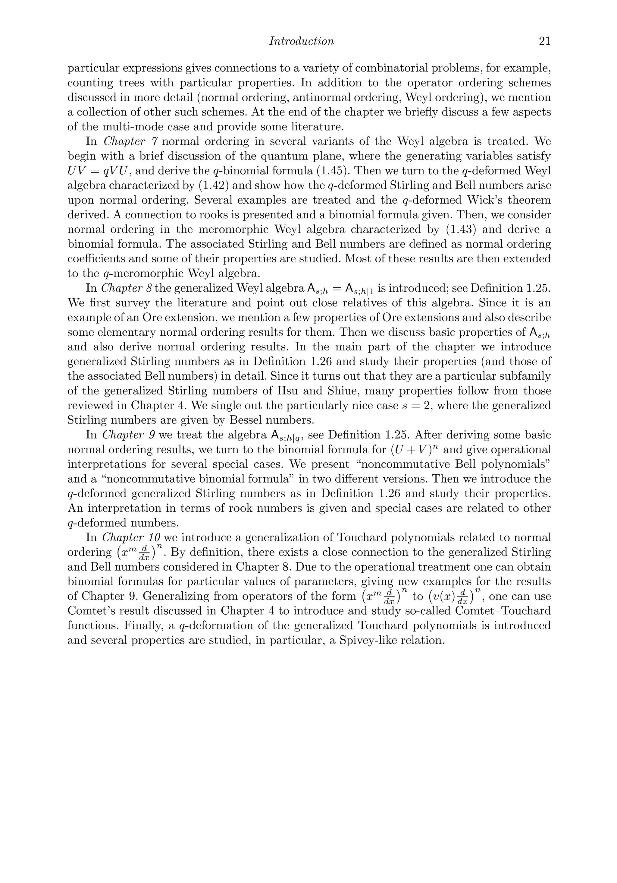 Introduction 21
particular expressions gives connections to a variety of combinatorial problems, for example,
counting trees with particular properties. In addition to the operator ordering schemes
discussed in more detail (normal ordering, antinormal ordering, Weyl ordering), we mention
a collection of other such schemes. At the end of the chapter we brieﬂy discuss a few aspects
of the multi-mode case and provide some literature.
In Chapter 7 normal ordering in several variants of the Weyl algebra is treated. We
begin with a brief discussion of the quantum plane, where the generating variables satisfy
UV = qV U, and derive the q-binomial formula (1.45). Then we turn to the q-deformed Weyl
algebra characterized by (1.42) and show how the q-deformed Stirling and Bell numbers arise
upon normal ordering. Several examples are treated and the q-deformed Wick’s theorem
derived. A connection to rooks is presented and a binomial formula given. Then, we consider
normal ordering in the meromorphic Weyl algebra characterized by (1.43) and derive a
binomial formula. The associated Stirling and Bell numbers are deﬁned as normal ordering
coeﬃcients and some of their properties are studied. Most of these results are then extended
to the q-meromorphic Weyl algebra.
In Chapter 8 the generalized Weyl algebra As;h = As;h|1 is introduced; see Deﬁnition 1.25.
We ﬁrst survey the literature and point out close relatives of this algebra. Since it is an
example of an Ore extension, we mention a few properties of Ore extensions and also describe
some elementary normal ordering results for them. Then we discuss basic properties of As;h
and also derive normal ordering results. In the main part of the chapter we introduce
generalized Stirling numbers as in Deﬁnition 1.26 and study their properties (and those of
the associated Bell numbers) in detail. Since it turns out that they are a particular subfamily
of the generalized Stirling numbers of Hsu and Shiue, many properties follow from those
reviewed in Chapter 4. We single out the particularly nice case s = 2, where the generalized
Stirling numbers are given by Bessel numbers.
In Chapter 9 we treat the algebra As;h|q, see Deﬁnition 1.25. After deriving some basic
normal ordering results, we turn to the binomial formula for (U + V )n
and give operational
interpretations for several special cases. We present “noncommutative Bell polynomials”
and a “noncommutative binomial formula” in two diﬀerent versions. Then we introduce the
q-deformed generalized Stirling numbers as in Deﬁnition 1.26 and study their properties.
An interpretation in terms of rook numbers is given and special cases are related to other
q-deformed numbers.
In Chapter 10 we introduce a generalization of Touchard polynomials related to normal
ordering

xm d
dx
n
. By deﬁnition, there exists a close connection to the generalized Stirling
and Bell numbers considered in Chapter 8. Due to the operational treatment one can obtain
binomial formulas for particular values of parameters, giving new examples for the results
of Chapter 9. Generalizing from operators of the form

xm d
dx
n
to

v(x) d
dx
n
, one can use
Comtet’s result discussed in Chapter 4 to introduce and study so-called Comtet–Touchard
functions. Finally, a q-deformation of the generalized Touchard polynomials is introduced
and several properties are studied, in particular, a Spivey-like relation.
 