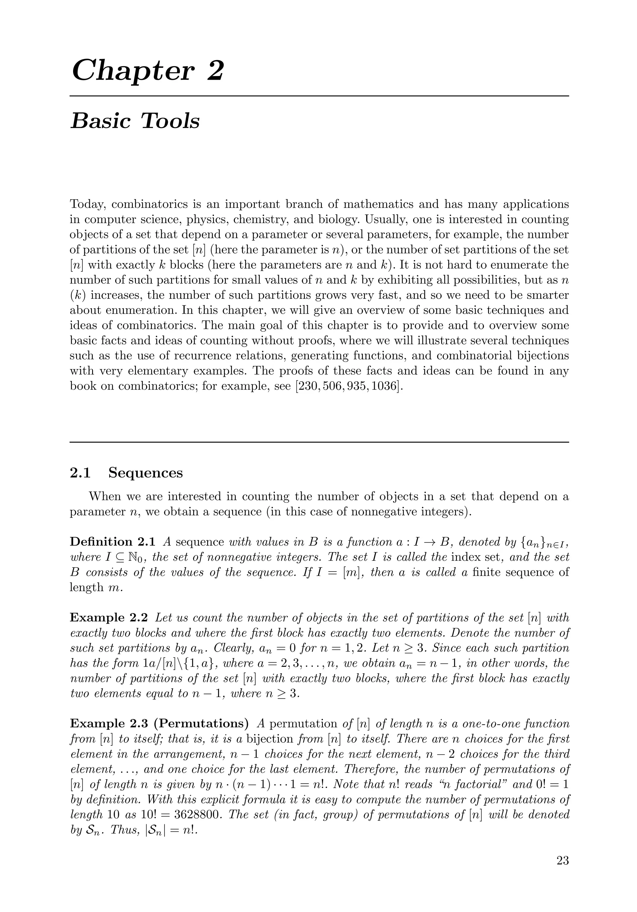Chapter 2
Basic Tools
Today, combinatorics is an important branch of mathematics and has many applications
in computer science, physics, chemistry, and biology. Usually, one is interested in counting
objects of a set that depend on a parameter or several parameters, for example, the number
of partitions of the set [n] (here the parameter is n), or the number of set partitions of the set
[n] with exactly k blocks (here the parameters are n and k). It is not hard to enumerate the
number of such partitions for small values of n and k by exhibiting all possibilities, but as n
(k) increases, the number of such partitions grows very fast, and so we need to be smarter
about enumeration. In this chapter, we will give an overview of some basic techniques and
ideas of combinatorics. The main goal of this chapter is to provide and to overview some
basic facts and ideas of counting without proofs, where we will illustrate several techniques
such as the use of recurrence relations, generating functions, and combinatorial bijections
with very elementary examples. The proofs of these facts and ideas can be found in any
book on combinatorics; for example, see [230,506,935,1036].
2.1 Sequences
When we are interested in counting the number of objects in a set that depend on a
parameter n, we obtain a sequence (in this case of nonnegative integers).
Deﬁnition 2.1 A sequence with values in B is a function a : I → B, denoted by {an}n∈I,
where I ⊆ N0, the set of nonnegative integers. The set I is called the index set, and the set
B consists of the values of the sequence. If I = [m], then a is called a ﬁnite sequence of
length m.
Example 2.2 Let us count the number of objects in the set of partitions of the set [n] with
exactly two blocks and where the ﬁrst block has exactly two elements. Denote the number of
such set partitions by an. Clearly, an = 0 for n = 1, 2. Let n ≥ 3. Since each such partition
has the form 1a/[n]{1, a}, where a = 2, 3, . . . , n, we obtain an = n − 1, in other words, the
number of partitions of the set [n] with exactly two blocks, where the ﬁrst block has exactly
two elements equal to n − 1, where n ≥ 3.
Example 2.3 (Permutations) A permutation of [n] of length n is a one-to-one function
from [n] to itself; that is, it is a bijection from [n] to itself. There are n choices for the ﬁrst
element in the arrangement, n − 1 choices for the next element, n − 2 choices for the third
element, . . ., and one choice for the last element. Therefore, the number of permutations of
[n] of length n is given by n · (n − 1) · · · 1 = n!. Note that n! reads “n factorial” and 0! = 1
by deﬁnition. With this explicit formula it is easy to compute the number of permutations of
length 10 as 10! = 3628800. The set (in fact, group) of permutations of [n] will be denoted
by Sn. Thus, |Sn| = n!.
23
 