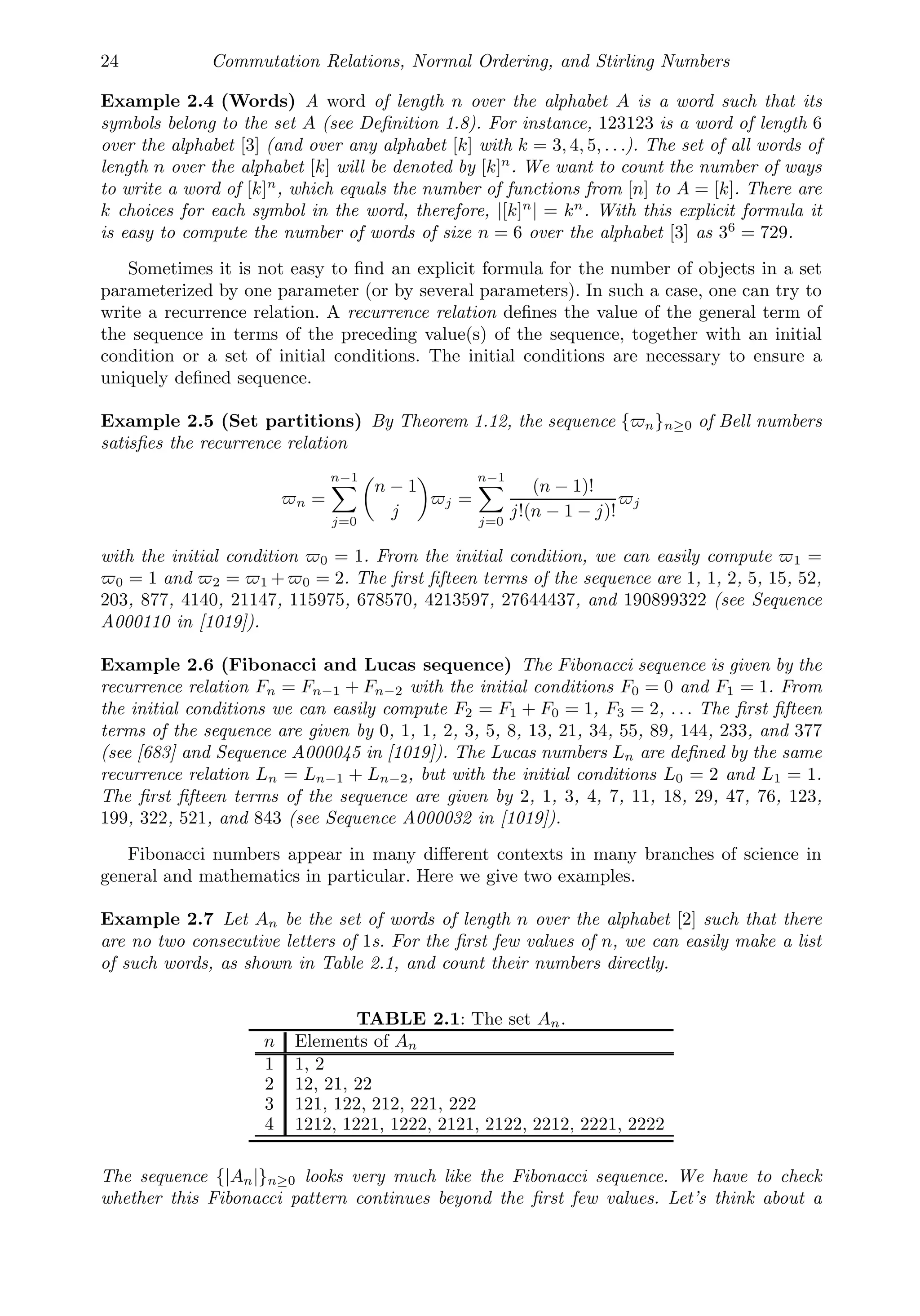 24 Commutation Relations, Normal Ordering, and Stirling Numbers
Example 2.4 (Words) A word of length n over the alphabet A is a word such that its
symbols belong to the set A (see Deﬁnition 1.8). For instance, 123123 is a word of length 6
over the alphabet [3] (and over any alphabet [k] with k = 3, 4, 5, . . .). The set of all words of
length n over the alphabet [k] will be denoted by [k]n
. We want to count the number of ways
to write a word of [k]n
, which equals the number of functions from [n] to A = [k]. There are
k choices for each symbol in the word, therefore, |[k]n
| = kn
. With this explicit formula it
is easy to compute the number of words of size n = 6 over the alphabet [3] as 36
= 729.
Sometimes it is not easy to ﬁnd an explicit formula for the number of objects in a set
parameterized by one parameter (or by several parameters). In such a case, one can try to
write a recurrence relation. A recurrence relation deﬁnes the value of the general term of
the sequence in terms of the preceding value(s) of the sequence, together with an initial
condition or a set of initial conditions. The initial conditions are necessary to ensure a
uniquely deﬁned sequence.
Example 2.5 (Set partitions) By Theorem 1.12, the sequence {n}n≥0 of Bell numbers
satisﬁes the recurrence relation
n =
n−1

j=0

n − 1
j

j =
n−1

j=0
(n − 1)!
j!(n − 1 − j)!
j
with the initial condition 0 = 1. From the initial condition, we can easily compute 1 =
0 = 1 and 2 = 1 +0 = 2. The ﬁrst ﬁfteen terms of the sequence are 1, 1, 2, 5, 15, 52,
203, 877, 4140, 21147, 115975, 678570, 4213597, 27644437, and 190899322 (see Sequence
A000110 in [1019]).
Example 2.6 (Fibonacci and Lucas sequence) The Fibonacci sequence is given by the
recurrence relation Fn = Fn−1 + Fn−2 with the initial conditions F0 = 0 and F1 = 1. From
the initial conditions we can easily compute F2 = F1 + F0 = 1, F3 = 2, . . . The ﬁrst ﬁfteen
terms of the sequence are given by 0, 1, 1, 2, 3, 5, 8, 13, 21, 34, 55, 89, 144, 233, and 377
(see [683] and Sequence A000045 in [1019]). The Lucas numbers Ln are deﬁned by the same
recurrence relation Ln = Ln−1 + Ln−2, but with the initial conditions L0 = 2 and L1 = 1.
The ﬁrst ﬁfteen terms of the sequence are given by 2, 1, 3, 4, 7, 11, 18, 29, 47, 76, 123,
199, 322, 521, and 843 (see Sequence A000032 in [1019]).
Fibonacci numbers appear in many diﬀerent contexts in many branches of science in
general and mathematics in particular. Here we give two examples.
Example 2.7 Let An be the set of words of length n over the alphabet [2] such that there
are no two consecutive letters of 1s. For the ﬁrst few values of n, we can easily make a list
of such words, as shown in Table 2.1, and count their numbers directly.
TABLE 2.1: The set An.
n Elements of An
1 1, 2
2 12, 21, 22
3 121, 122, 212, 221, 222
4 1212, 1221, 1222, 2121, 2122, 2212, 2221, 2222
The sequence {|An|}n≥0 looks very much like the Fibonacci sequence. We have to check
whether this Fibonacci pattern continues beyond the ﬁrst few values. Let’s think about a
 