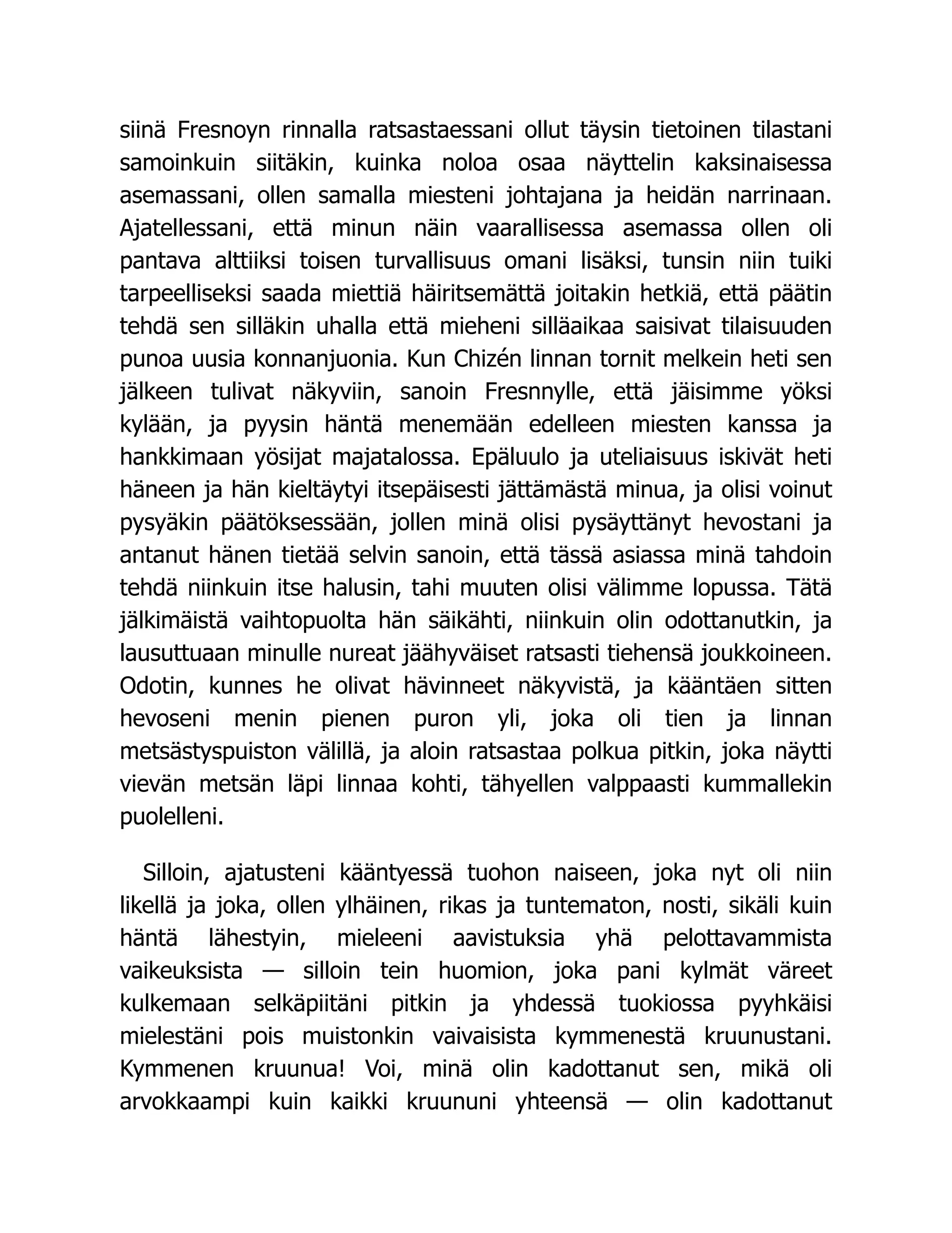 siinä Fresnoyn rinnalla ratsastaessani ollut täysin tietoinen tilastani
samoinkuin siitäkin, kuinka noloa osaa näyttelin kaksinaisessa
asemassani, ollen samalla miesteni johtajana ja heidän narrinaan.
Ajatellessani, että minun näin vaarallisessa asemassa ollen oli
pantava alttiiksi toisen turvallisuus omani lisäksi, tunsin niin tuiki
tarpeelliseksi saada miettiä häiritsemättä joitakin hetkiä, että päätin
tehdä sen silläkin uhalla että mieheni silläaikaa saisivat tilaisuuden
punoa uusia konnanjuonia. Kun Chizén linnan tornit melkein heti sen
jälkeen tulivat näkyviin, sanoin Fresnnylle, että jäisimme yöksi
kylään, ja pyysin häntä menemään edelleen miesten kanssa ja
hankkimaan yösijat majatalossa. Epäluulo ja uteliaisuus iskivät heti
häneen ja hän kieltäytyi itsepäisesti jättämästä minua, ja olisi voinut
pysyäkin päätöksessään, jollen minä olisi pysäyttänyt hevostani ja
antanut hänen tietää selvin sanoin, että tässä asiassa minä tahdoin
tehdä niinkuin itse halusin, tahi muuten olisi välimme lopussa. Tätä
jälkimäistä vaihtopuolta hän säikähti, niinkuin olin odottanutkin, ja
lausuttuaan minulle nureat jäähyväiset ratsasti tiehensä joukkoineen.
Odotin, kunnes he olivat hävinneet näkyvistä, ja kääntäen sitten
hevoseni menin pienen puron yli, joka oli tien ja linnan
metsästyspuiston välillä, ja aloin ratsastaa polkua pitkin, joka näytti
vievän metsän läpi linnaa kohti, tähyellen valppaasti kummallekin
puolelleni.
Silloin, ajatusteni kääntyessä tuohon naiseen, joka nyt oli niin
likellä ja joka, ollen ylhäinen, rikas ja tuntematon, nosti, sikäli kuin
häntä lähestyin, mieleeni aavistuksia yhä pelottavammista
vaikeuksista — silloin tein huomion, joka pani kylmät väreet
kulkemaan selkäpiitäni pitkin ja yhdessä tuokiossa pyyhkäisi
mielestäni pois muistonkin vaivaisista kymmenestä kruunustani.
Kymmenen kruunua! Voi, minä olin kadottanut sen, mikä oli
arvokkaampi kuin kaikki kruununi yhteensä — olin kadottanut
 