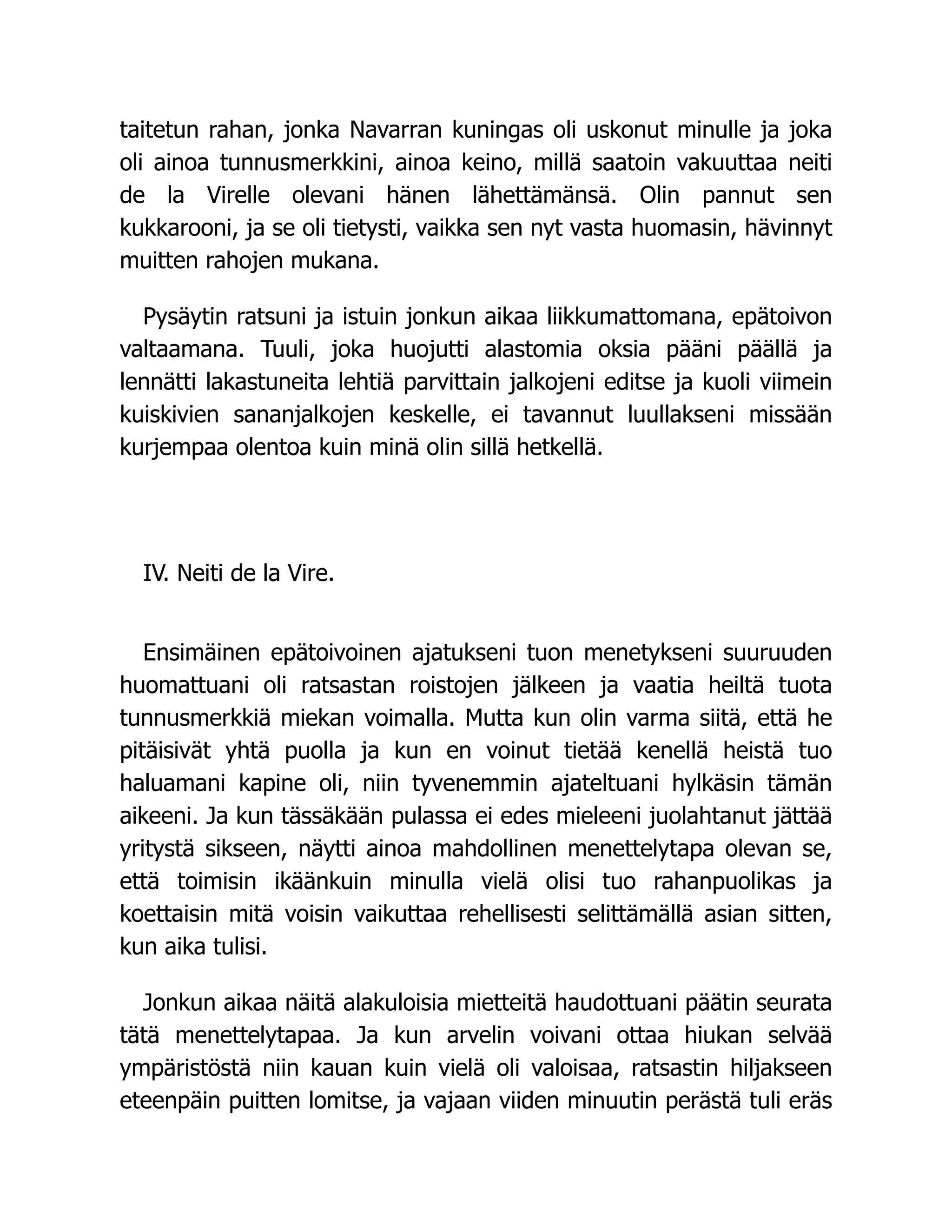 taitetun rahan, jonka Navarran kuningas oli uskonut minulle ja joka
oli ainoa tunnusmerkkini, ainoa keino, millä saatoin vakuuttaa neiti
de la Virelle olevani hänen lähettämänsä. Olin pannut sen
kukkarooni, ja se oli tietysti, vaikka sen nyt vasta huomasin, hävinnyt
muitten rahojen mukana.
Pysäytin ratsuni ja istuin jonkun aikaa liikkumattomana, epätoivon
valtaamana. Tuuli, joka huojutti alastomia oksia pääni päällä ja
lennätti lakastuneita lehtiä parvittain jalkojeni editse ja kuoli viimein
kuiskivien sananjalkojen keskelle, ei tavannut luullakseni missään
kurjempaa olentoa kuin minä olin sillä hetkellä.
IV. Neiti de la Vire.
Ensimäinen epätoivoinen ajatukseni tuon menetykseni suuruuden
huomattuani oli ratsastan roistojen jälkeen ja vaatia heiltä tuota
tunnusmerkkiä miekan voimalla. Mutta kun olin varma siitä, että he
pitäisivät yhtä puolla ja kun en voinut tietää kenellä heistä tuo
haluamani kapine oli, niin tyvenemmin ajateltuani hylkäsin tämän
aikeeni. Ja kun tässäkään pulassa ei edes mieleeni juolahtanut jättää
yritystä sikseen, näytti ainoa mahdollinen menettelytapa olevan se,
että toimisin ikäänkuin minulla vielä olisi tuo rahanpuolikas ja
koettaisin mitä voisin vaikuttaa rehellisesti selittämällä asian sitten,
kun aika tulisi.
Jonkun aikaa näitä alakuloisia mietteitä haudottuani päätin seurata
tätä menettelytapaa. Ja kun arvelin voivani ottaa hiukan selvää
ympäristöstä niin kauan kuin vielä oli valoisaa, ratsastin hiljakseen
eteenpäin puitten lomitse, ja vajaan viiden minuutin perästä tuli eräs
 