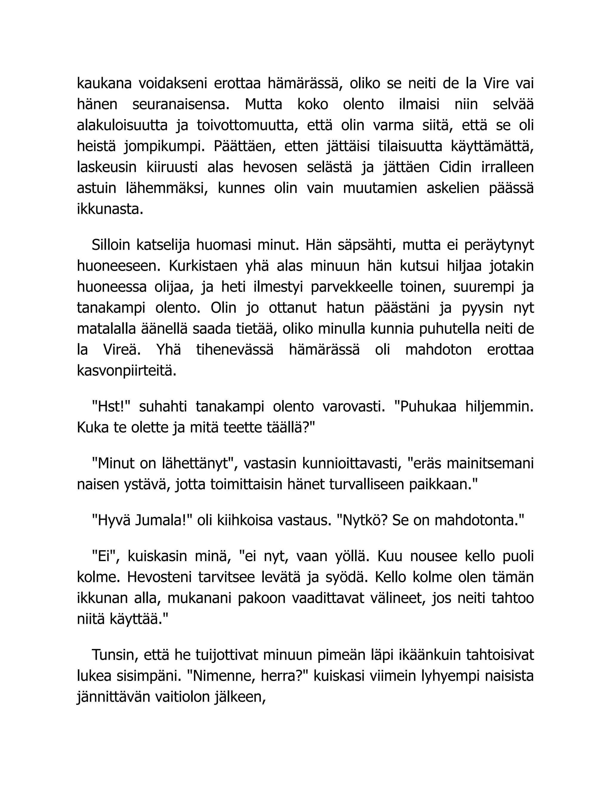 kaukana voidakseni erottaa hämärässä, oliko se neiti de la Vire vai
hänen seuranaisensa. Mutta koko olento ilmaisi niin selvää
alakuloisuutta ja toivottomuutta, että olin varma siitä, että se oli
heistä jompikumpi. Päättäen, etten jättäisi tilaisuutta käyttämättä,
laskeusin kiiruusti alas hevosen selästä ja jättäen Cidin irralleen
astuin lähemmäksi, kunnes olin vain muutamien askelien päässä
ikkunasta.
Silloin katselija huomasi minut. Hän säpsähti, mutta ei peräytynyt
huoneeseen. Kurkistaen yhä alas minuun hän kutsui hiljaa jotakin
huoneessa olijaa, ja heti ilmestyi parvekkeelle toinen, suurempi ja
tanakampi olento. Olin jo ottanut hatun päästäni ja pyysin nyt
matalalla äänellä saada tietää, oliko minulla kunnia puhutella neiti de
la Vireä. Yhä tihenevässä hämärässä oli mahdoton erottaa
kasvonpiirteitä.
Hst! suhahti tanakampi olento varovasti. Puhukaa hiljemmin.
Kuka te olette ja mitä teette täällä?
Minut on lähettänyt, vastasin kunnioittavasti, eräs mainitsemani
naisen ystävä, jotta toimittaisin hänet turvalliseen paikkaan.
Hyvä Jumala! oli kiihkoisa vastaus. Nytkö? Se on mahdotonta.
Ei, kuiskasin minä, ei nyt, vaan yöllä. Kuu nousee kello puoli
kolme. Hevosteni tarvitsee levätä ja syödä. Kello kolme olen tämän
ikkunan alla, mukanani pakoon vaadittavat välineet, jos neiti tahtoo
niitä käyttää.
Tunsin, että he tuijottivat minuun pimeän läpi ikäänkuin tahtoisivat
lukea sisimpäni. Nimenne, herra? kuiskasi viimein lyhyempi naisista
jännittävän vaitiolon jälkeen,
 