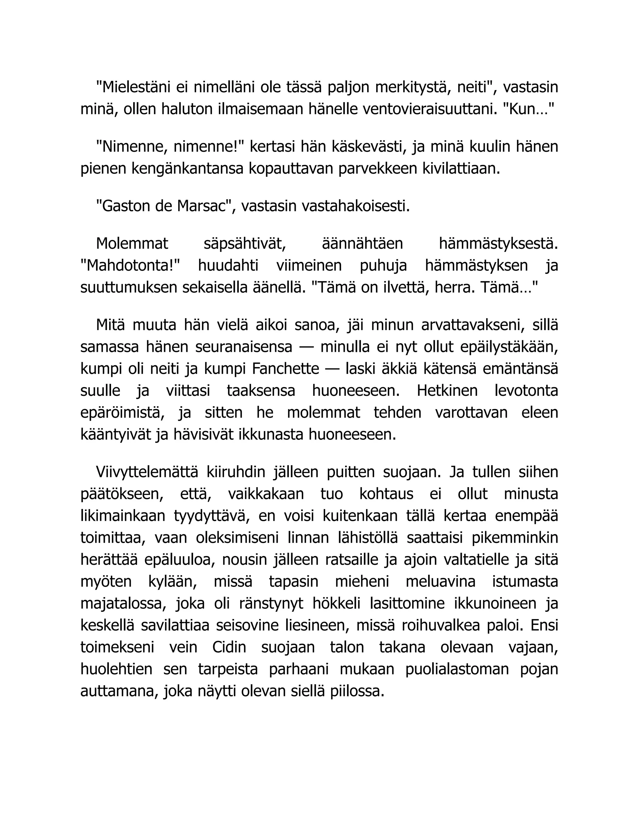 Mielestäni ei nimelläni ole tässä paljon merkitystä, neiti, vastasin
minä, ollen haluton ilmaisemaan hänelle ventovieraisuuttani. Kun…
Nimenne, nimenne! kertasi hän käskevästi, ja minä kuulin hänen
pienen kengänkantansa kopauttavan parvekkeen kivilattiaan.
Gaston de Marsac, vastasin vastahakoisesti.
Molemmat säpsähtivät, äännähtäen hämmästyksestä.
Mahdotonta! huudahti viimeinen puhuja hämmästyksen ja
suuttumuksen sekaisella äänellä. Tämä on ilvettä, herra. Tämä…
Mitä muuta hän vielä aikoi sanoa, jäi minun arvattavakseni, sillä
samassa hänen seuranaisensa — minulla ei nyt ollut epäilystäkään,
kumpi oli neiti ja kumpi Fanchette — laski äkkiä kätensä emäntänsä
suulle ja viittasi taaksensa huoneeseen. Hetkinen levotonta
epäröimistä, ja sitten he molemmat tehden varottavan eleen
kääntyivät ja hävisivät ikkunasta huoneeseen.
Viivyttelemättä kiiruhdin jälleen puitten suojaan. Ja tullen siihen
päätökseen, että, vaikkakaan tuo kohtaus ei ollut minusta
likimainkaan tyydyttävä, en voisi kuitenkaan tällä kertaa enempää
toimittaa, vaan oleksimiseni linnan lähistöllä saattaisi pikemminkin
herättää epäluuloa, nousin jälleen ratsaille ja ajoin valtatielle ja sitä
myöten kylään, missä tapasin mieheni meluavina istumasta
majatalossa, joka oli ränstynyt hökkeli lasittomine ikkunoineen ja
keskellä savilattiaa seisovine liesineen, missä roihuvalkea paloi. Ensi
toimekseni vein Cidin suojaan talon takana olevaan vajaan,
huolehtien sen tarpeista parhaani mukaan puolialastoman pojan
auttamana, joka näytti olevan siellä piilossa.
 