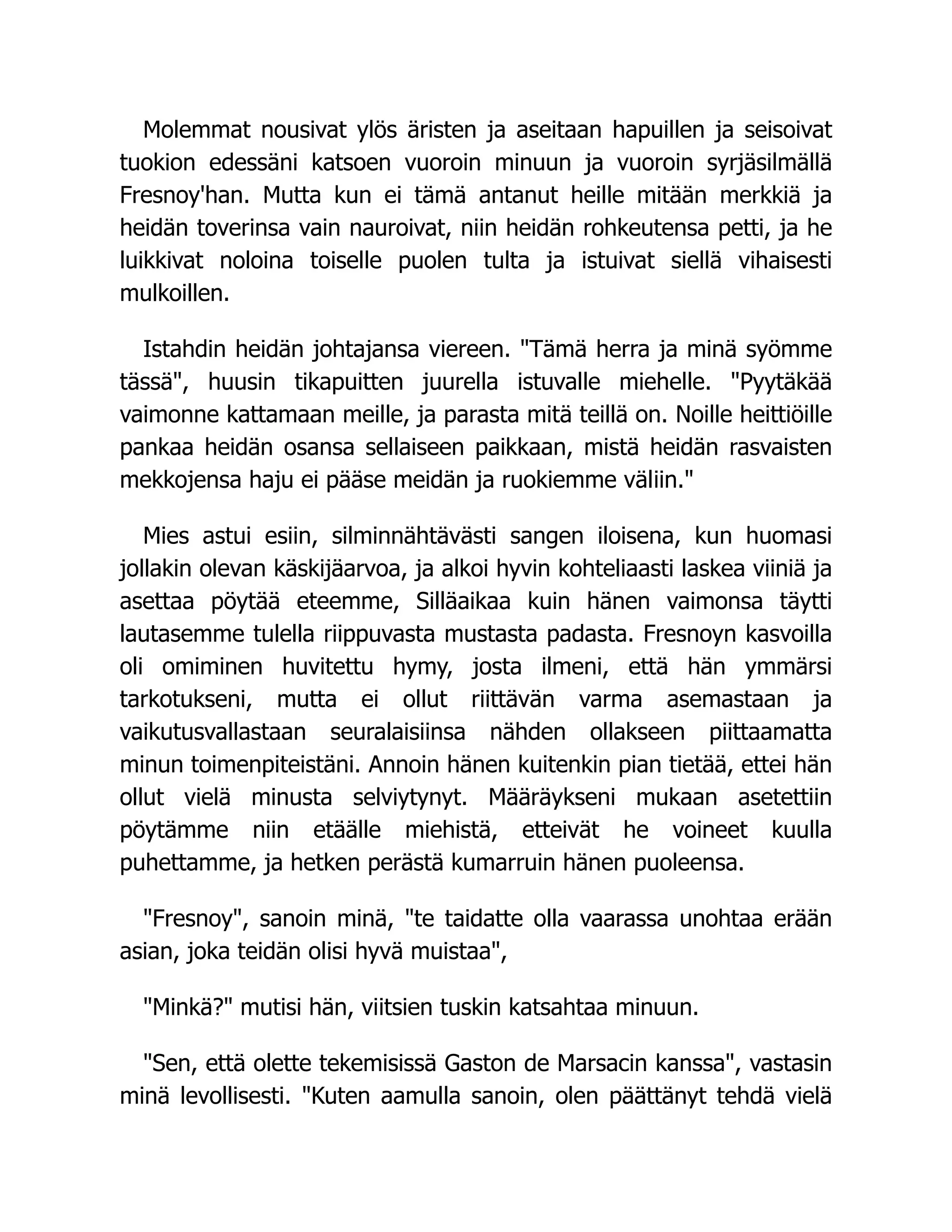 Molemmat nousivat ylös äristen ja aseitaan hapuillen ja seisoivat
tuokion edessäni katsoen vuoroin minuun ja vuoroin syrjäsilmällä
Fresnoy'han. Mutta kun ei tämä antanut heille mitään merkkiä ja
heidän toverinsa vain nauroivat, niin heidän rohkeutensa petti, ja he
luikkivat noloina toiselle puolen tulta ja istuivat siellä vihaisesti
mulkoillen.
Istahdin heidän johtajansa viereen. Tämä herra ja minä syömme
tässä, huusin tikapuitten juurella istuvalle miehelle. Pyytäkää
vaimonne kattamaan meille, ja parasta mitä teillä on. Noille heittiöille
pankaa heidän osansa sellaiseen paikkaan, mistä heidän rasvaisten
mekkojensa haju ei pääse meidän ja ruokiemme väliin.
Mies astui esiin, silminnähtävästi sangen iloisena, kun huomasi
jollakin olevan käskijäarvoa, ja alkoi hyvin kohteliaasti laskea viiniä ja
asettaa pöytää eteemme, Silläaikaa kuin hänen vaimonsa täytti
lautasemme tulella riippuvasta mustasta padasta. Fresnoyn kasvoilla
oli omiminen huvitettu hymy, josta ilmeni, että hän ymmärsi
tarkotukseni, mutta ei ollut riittävän varma asemastaan ja
vaikutusvallastaan seuralaisiinsa nähden ollakseen piittaamatta
minun toimenpiteistäni. Annoin hänen kuitenkin pian tietää, ettei hän
ollut vielä minusta selviytynyt. Määräykseni mukaan asetettiin
pöytämme niin etäälle miehistä, etteivät he voineet kuulla
puhettamme, ja hetken perästä kumarruin hänen puoleensa.
Fresnoy, sanoin minä, te taidatte olla vaarassa unohtaa erään
asian, joka teidän olisi hyvä muistaa,
Minkä? mutisi hän, viitsien tuskin katsahtaa minuun.
Sen, että olette tekemisissä Gaston de Marsacin kanssa, vastasin
minä levollisesti. Kuten aamulla sanoin, olen päättänyt tehdä vielä
 