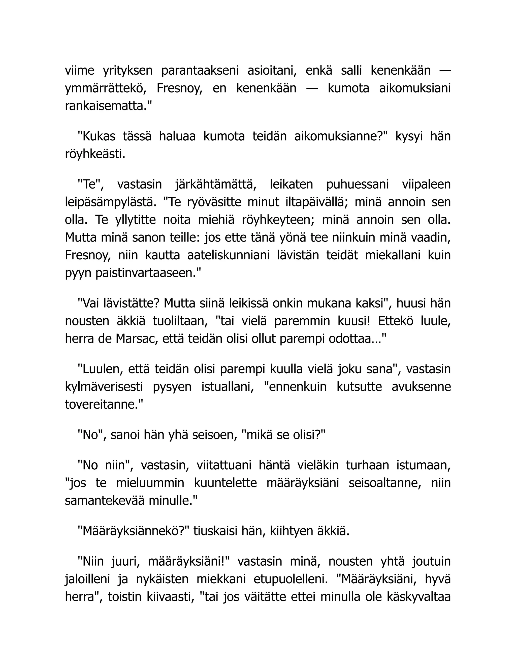 viime yrityksen parantaakseni asioitani, enkä salli kenenkään —
ymmärrättekö, Fresnoy, en kenenkään — kumota aikomuksiani
rankaisematta.
Kukas tässä haluaa kumota teidän aikomuksianne? kysyi hän
röyhkeästi.
Te, vastasin järkähtämättä, leikaten puhuessani viipaleen
leipäsämpylästä. Te ryöväsitte minut iltapäivällä; minä annoin sen
olla. Te yllytitte noita miehiä röyhkeyteen; minä annoin sen olla.
Mutta minä sanon teille: jos ette tänä yönä tee niinkuin minä vaadin,
Fresnoy, niin kautta aateliskunniani lävistän teidät miekallani kuin
pyyn paistinvartaaseen.
Vai lävistätte? Mutta siinä leikissä onkin mukana kaksi, huusi hän
nousten äkkiä tuoliltaan, tai vielä paremmin kuusi! Ettekö luule,
herra de Marsac, että teidän olisi ollut parempi odottaa…
Luulen, että teidän olisi parempi kuulla vielä joku sana, vastasin
kylmäverisesti pysyen istuallani, ennenkuin kutsutte avuksenne
tovereitanne.
No, sanoi hän yhä seisoen, mikä se olisi?
No niin, vastasin, viitattuani häntä vieläkin turhaan istumaan,
jos te mieluummin kuuntelette määräyksiäni seisoaltanne, niin
samantekevää minulle.
Määräyksiännekö? tiuskaisi hän, kiihtyen äkkiä.
Niin juuri, määräyksiäni! vastasin minä, nousten yhtä joutuin
jaloilleni ja nykäisten miekkani etupuolelleni. Määräyksiäni, hyvä
herra, toistin kiivaasti, tai jos väitätte ettei minulla ole käskyvaltaa
 