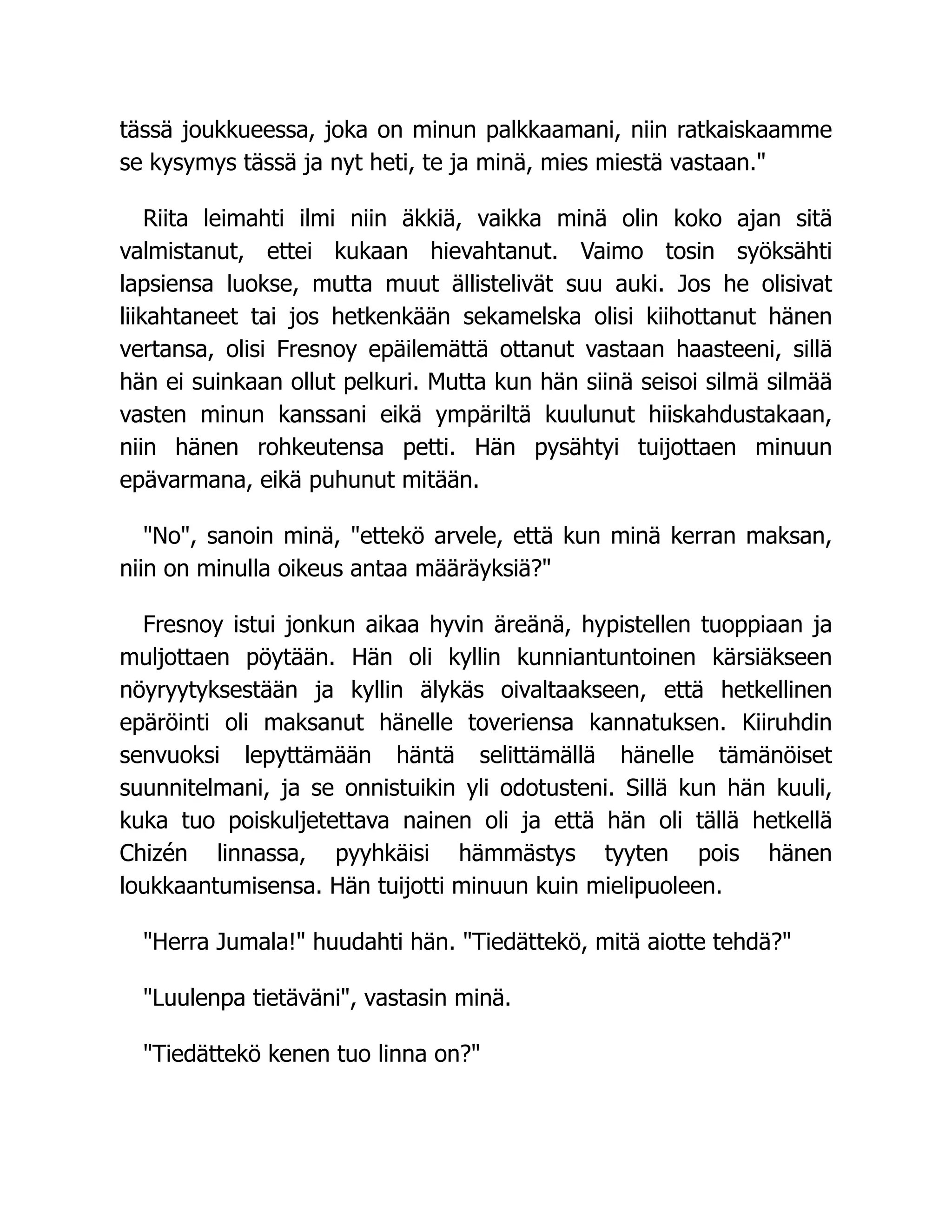 tässä joukkueessa, joka on minun palkkaamani, niin ratkaiskaamme
se kysymys tässä ja nyt heti, te ja minä, mies miestä vastaan.
Riita leimahti ilmi niin äkkiä, vaikka minä olin koko ajan sitä
valmistanut, ettei kukaan hievahtanut. Vaimo tosin syöksähti
lapsiensa luokse, mutta muut ällistelivät suu auki. Jos he olisivat
liikahtaneet tai jos hetkenkään sekamelska olisi kiihottanut hänen
vertansa, olisi Fresnoy epäilemättä ottanut vastaan haasteeni, sillä
hän ei suinkaan ollut pelkuri. Mutta kun hän siinä seisoi silmä silmää
vasten minun kanssani eikä ympäriltä kuulunut hiiskahdustakaan,
niin hänen rohkeutensa petti. Hän pysähtyi tuijottaen minuun
epävarmana, eikä puhunut mitään.
No, sanoin minä, ettekö arvele, että kun minä kerran maksan,
niin on minulla oikeus antaa määräyksiä?
Fresnoy istui jonkun aikaa hyvin äreänä, hypistellen tuoppiaan ja
muljottaen pöytään. Hän oli kyllin kunniantuntoinen kärsiäkseen
nöyryytyksestään ja kyllin älykäs oivaltaakseen, että hetkellinen
epäröinti oli maksanut hänelle toveriensa kannatuksen. Kiiruhdin
senvuoksi lepyttämään häntä selittämällä hänelle tämänöiset
suunnitelmani, ja se onnistuikin yli odotusteni. Sillä kun hän kuuli,
kuka tuo poiskuljetettava nainen oli ja että hän oli tällä hetkellä
Chizén linnassa, pyyhkäisi hämmästys tyyten pois hänen
loukkaantumisensa. Hän tuijotti minuun kuin mielipuoleen.
Herra Jumala! huudahti hän. Tiedättekö, mitä aiotte tehdä?
Luulenpa tietäväni, vastasin minä.
Tiedättekö kenen tuo linna on?
 