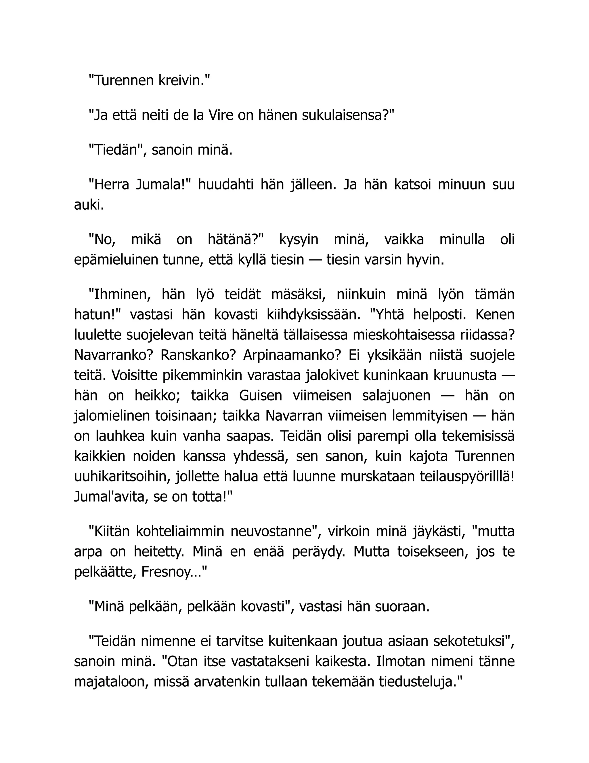 Turennen kreivin.
Ja että neiti de la Vire on hänen sukulaisensa?
Tiedän, sanoin minä.
Herra Jumala! huudahti hän jälleen. Ja hän katsoi minuun suu
auki.
No, mikä on hätänä? kysyin minä, vaikka minulla oli
epämieluinen tunne, että kyllä tiesin — tiesin varsin hyvin.
Ihminen, hän lyö teidät mäsäksi, niinkuin minä lyön tämän
hatun! vastasi hän kovasti kiihdyksissään. Yhtä helposti. Kenen
luulette suojelevan teitä häneltä tällaisessa mieskohtaisessa riidassa?
Navarranko? Ranskanko? Arpinaamanko? Ei yksikään niistä suojele
teitä. Voisitte pikemminkin varastaa jalokivet kuninkaan kruunusta —
hän on heikko; taikka Guisen viimeisen salajuonen — hän on
jalomielinen toisinaan; taikka Navarran viimeisen lemmityisen — hän
on lauhkea kuin vanha saapas. Teidän olisi parempi olla tekemisissä
kaikkien noiden kanssa yhdessä, sen sanon, kuin kajota Turennen
uuhikaritsoihin, jollette halua että luunne murskataan teilauspyörilllä!
Jumal'avita, se on totta!
Kiitän kohteliaimmin neuvostanne, virkoin minä jäykästi, mutta
arpa on heitetty. Minä en enää peräydy. Mutta toisekseen, jos te
pelkäätte, Fresnoy…
Minä pelkään, pelkään kovasti, vastasi hän suoraan.
Teidän nimenne ei tarvitse kuitenkaan joutua asiaan sekotetuksi,
sanoin minä. Otan itse vastatakseni kaikesta. Ilmotan nimeni tänne
majataloon, missä arvatenkin tullaan tekemään tiedusteluja.
 