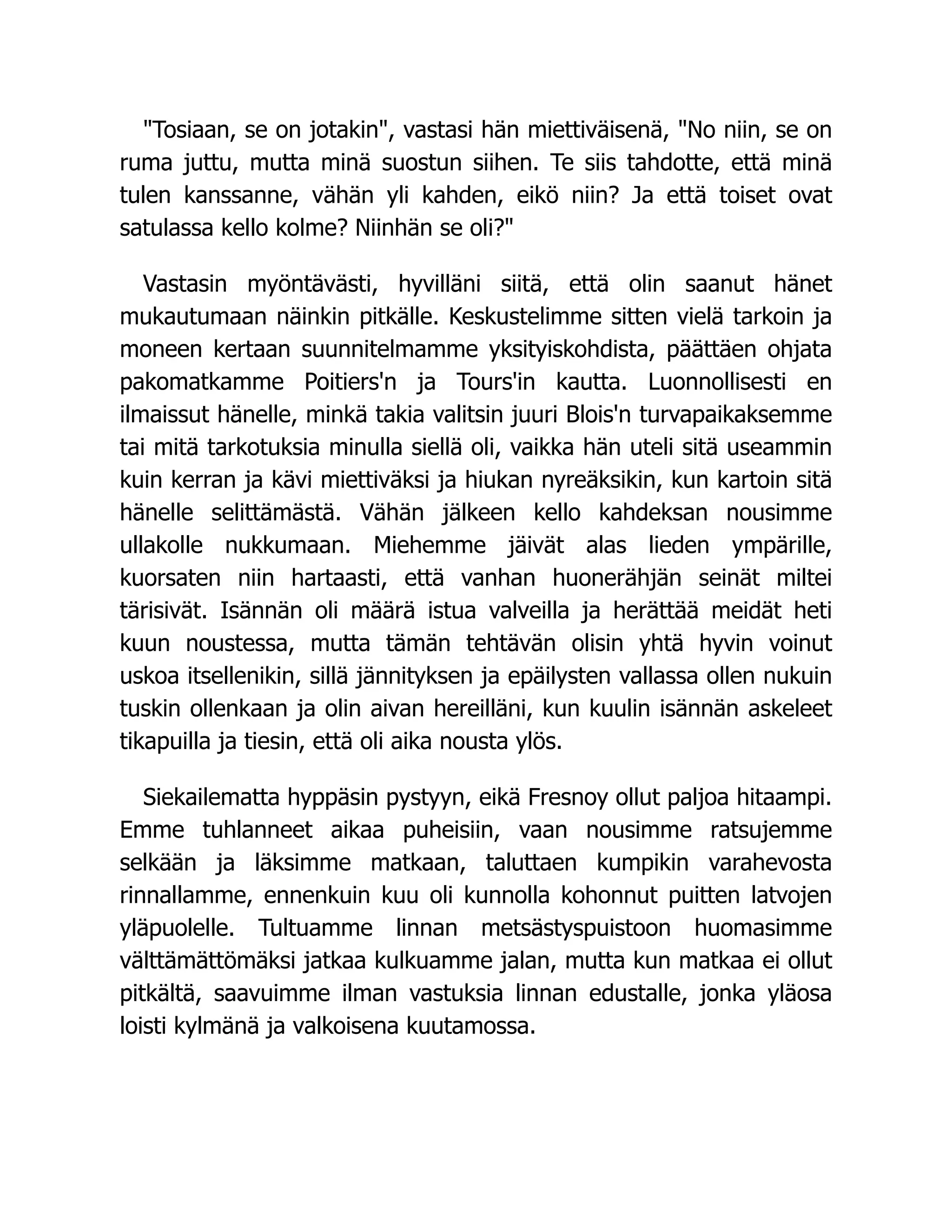 Tosiaan, se on jotakin, vastasi hän miettiväisenä, No niin, se on
ruma juttu, mutta minä suostun siihen. Te siis tahdotte, että minä
tulen kanssanne, vähän yli kahden, eikö niin? Ja että toiset ovat
satulassa kello kolme? Niinhän se oli?
Vastasin myöntävästi, hyvilläni siitä, että olin saanut hänet
mukautumaan näinkin pitkälle. Keskustelimme sitten vielä tarkoin ja
moneen kertaan suunnitelmamme yksityiskohdista, päättäen ohjata
pakomatkamme Poitiers'n ja Tours'in kautta. Luonnollisesti en
ilmaissut hänelle, minkä takia valitsin juuri Blois'n turvapaikaksemme
tai mitä tarkotuksia minulla siellä oli, vaikka hän uteli sitä useammin
kuin kerran ja kävi miettiväksi ja hiukan nyreäksikin, kun kartoin sitä
hänelle selittämästä. Vähän jälkeen kello kahdeksan nousimme
ullakolle nukkumaan. Miehemme jäivät alas lieden ympärille,
kuorsaten niin hartaasti, että vanhan huonerähjän seinät miltei
tärisivät. Isännän oli määrä istua valveilla ja herättää meidät heti
kuun noustessa, mutta tämän tehtävän olisin yhtä hyvin voinut
uskoa itsellenikin, sillä jännityksen ja epäilysten vallassa ollen nukuin
tuskin ollenkaan ja olin aivan hereilläni, kun kuulin isännän askeleet
tikapuilla ja tiesin, että oli aika nousta ylös.
Siekailematta hyppäsin pystyyn, eikä Fresnoy ollut paljoa hitaampi.
Emme tuhlanneet aikaa puheisiin, vaan nousimme ratsujemme
selkään ja läksimme matkaan, taluttaen kumpikin varahevosta
rinnallamme, ennenkuin kuu oli kunnolla kohonnut puitten latvojen
yläpuolelle. Tultuamme linnan metsästyspuistoon huomasimme
välttämättömäksi jatkaa kulkuamme jalan, mutta kun matkaa ei ollut
pitkältä, saavuimme ilman vastuksia linnan edustalle, jonka yläosa
loisti kylmänä ja valkoisena kuutamossa.
 