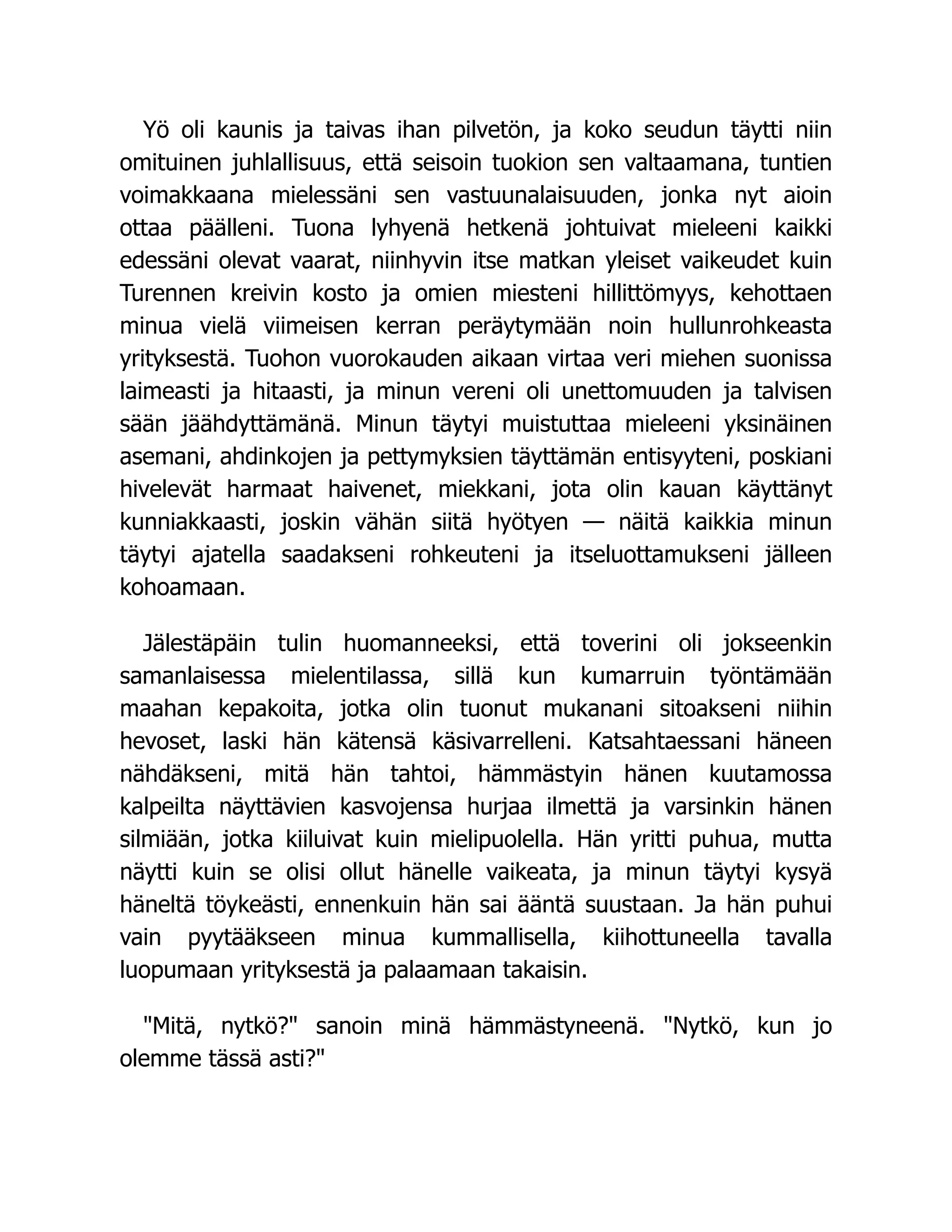 Yö oli kaunis ja taivas ihan pilvetön, ja koko seudun täytti niin
omituinen juhlallisuus, että seisoin tuokion sen valtaamana, tuntien
voimakkaana mielessäni sen vastuunalaisuuden, jonka nyt aioin
ottaa päälleni. Tuona lyhyenä hetkenä johtuivat mieleeni kaikki
edessäni olevat vaarat, niinhyvin itse matkan yleiset vaikeudet kuin
Turennen kreivin kosto ja omien miesteni hillittömyys, kehottaen
minua vielä viimeisen kerran peräytymään noin hullunrohkeasta
yrityksestä. Tuohon vuorokauden aikaan virtaa veri miehen suonissa
laimeasti ja hitaasti, ja minun vereni oli unettomuuden ja talvisen
sään jäähdyttämänä. Minun täytyi muistuttaa mieleeni yksinäinen
asemani, ahdinkojen ja pettymyksien täyttämän entisyyteni, poskiani
hivelevät harmaat haivenet, miekkani, jota olin kauan käyttänyt
kunniakkaasti, joskin vähän siitä hyötyen — näitä kaikkia minun
täytyi ajatella saadakseni rohkeuteni ja itseluottamukseni jälleen
kohoamaan.
Jälestäpäin tulin huomanneeksi, että toverini oli jokseenkin
samanlaisessa mielentilassa, sillä kun kumarruin työntämään
maahan kepakoita, jotka olin tuonut mukanani sitoakseni niihin
hevoset, laski hän kätensä käsivarrelleni. Katsahtaessani häneen
nähdäkseni, mitä hän tahtoi, hämmästyin hänen kuutamossa
kalpeilta näyttävien kasvojensa hurjaa ilmettä ja varsinkin hänen
silmiään, jotka kiiluivat kuin mielipuolella. Hän yritti puhua, mutta
näytti kuin se olisi ollut hänelle vaikeata, ja minun täytyi kysyä
häneltä töykeästi, ennenkuin hän sai ääntä suustaan. Ja hän puhui
vain pyytääkseen minua kummallisella, kiihottuneella tavalla
luopumaan yrityksestä ja palaamaan takaisin.
Mitä, nytkö? sanoin minä hämmästyneenä. Nytkö, kun jo
olemme tässä asti?
 