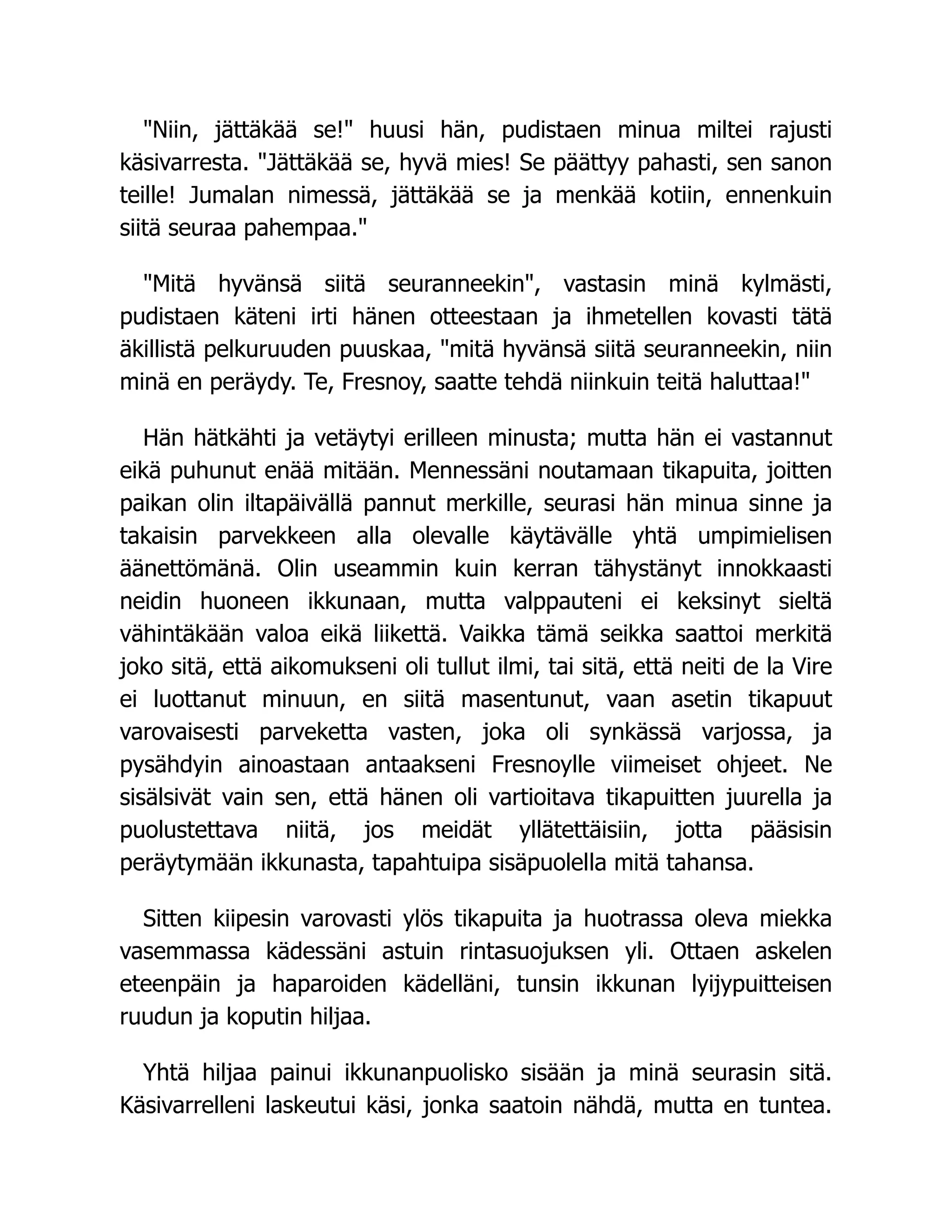 Niin, jättäkää se! huusi hän, pudistaen minua miltei rajusti
käsivarresta. Jättäkää se, hyvä mies! Se päättyy pahasti, sen sanon
teille! Jumalan nimessä, jättäkää se ja menkää kotiin, ennenkuin
siitä seuraa pahempaa.
Mitä hyvänsä siitä seuranneekin, vastasin minä kylmästi,
pudistaen käteni irti hänen otteestaan ja ihmetellen kovasti tätä
äkillistä pelkuruuden puuskaa, mitä hyvänsä siitä seuranneekin, niin
minä en peräydy. Te, Fresnoy, saatte tehdä niinkuin teitä haluttaa!
Hän hätkähti ja vetäytyi erilleen minusta; mutta hän ei vastannut
eikä puhunut enää mitään. Mennessäni noutamaan tikapuita, joitten
paikan olin iltapäivällä pannut merkille, seurasi hän minua sinne ja
takaisin parvekkeen alla olevalle käytävälle yhtä umpimielisen
äänettömänä. Olin useammin kuin kerran tähystänyt innokkaasti
neidin huoneen ikkunaan, mutta valppauteni ei keksinyt sieltä
vähintäkään valoa eikä liikettä. Vaikka tämä seikka saattoi merkitä
joko sitä, että aikomukseni oli tullut ilmi, tai sitä, että neiti de la Vire
ei luottanut minuun, en siitä masentunut, vaan asetin tikapuut
varovaisesti parveketta vasten, joka oli synkässä varjossa, ja
pysähdyin ainoastaan antaakseni Fresnoylle viimeiset ohjeet. Ne
sisälsivät vain sen, että hänen oli vartioitava tikapuitten juurella ja
puolustettava niitä, jos meidät yllätettäisiin, jotta pääsisin
peräytymään ikkunasta, tapahtuipa sisäpuolella mitä tahansa.
Sitten kiipesin varovasti ylös tikapuita ja huotrassa oleva miekka
vasemmassa kädessäni astuin rintasuojuksen yli. Ottaen askelen
eteenpäin ja haparoiden kädelläni, tunsin ikkunan lyijypuitteisen
ruudun ja koputin hiljaa.
Yhtä hiljaa painui ikkunanpuolisko sisään ja minä seurasin sitä.
Käsivarrelleni laskeutui käsi, jonka saatoin nähdä, mutta en tuntea.
 