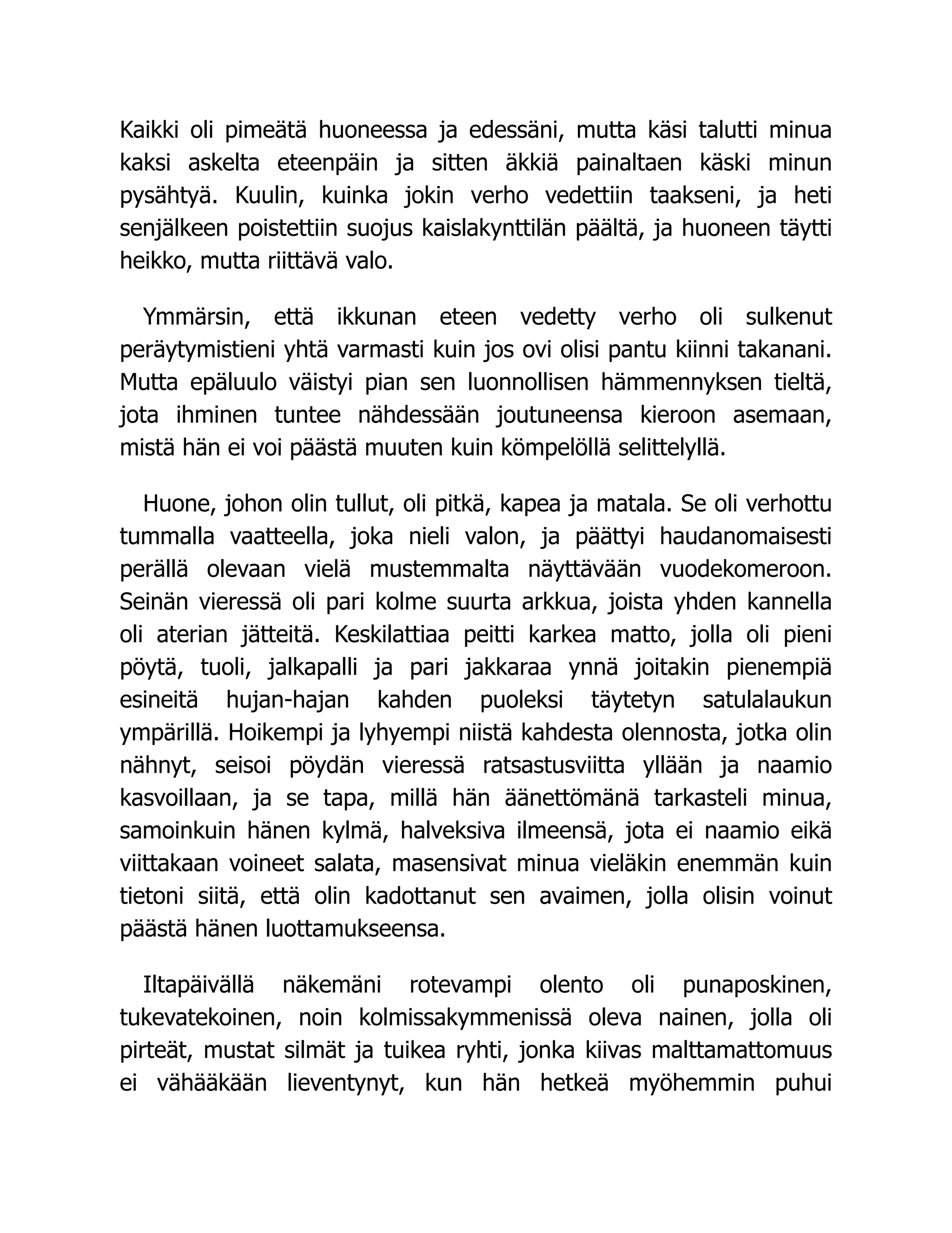 Kaikki oli pimeätä huoneessa ja edessäni, mutta käsi talutti minua
kaksi askelta eteenpäin ja sitten äkkiä painaltaen käski minun
pysähtyä. Kuulin, kuinka jokin verho vedettiin taakseni, ja heti
senjälkeen poistettiin suojus kaislakynttilän päältä, ja huoneen täytti
heikko, mutta riittävä valo.
Ymmärsin, että ikkunan eteen vedetty verho oli sulkenut
peräytymistieni yhtä varmasti kuin jos ovi olisi pantu kiinni takanani.
Mutta epäluulo väistyi pian sen luonnollisen hämmennyksen tieltä,
jota ihminen tuntee nähdessään joutuneensa kieroon asemaan,
mistä hän ei voi päästä muuten kuin kömpelöllä selittelyllä.
Huone, johon olin tullut, oli pitkä, kapea ja matala. Se oli verhottu
tummalla vaatteella, joka nieli valon, ja päättyi haudanomaisesti
perällä olevaan vielä mustemmalta näyttävään vuodekomeroon.
Seinän vieressä oli pari kolme suurta arkkua, joista yhden kannella
oli aterian jätteitä. Keskilattiaa peitti karkea matto, jolla oli pieni
pöytä, tuoli, jalkapalli ja pari jakkaraa ynnä joitakin pienempiä
esineitä hujan-hajan kahden puoleksi täytetyn satulalaukun
ympärillä. Hoikempi ja lyhyempi niistä kahdesta olennosta, jotka olin
nähnyt, seisoi pöydän vieressä ratsastusviitta yllään ja naamio
kasvoillaan, ja se tapa, millä hän äänettömänä tarkasteli minua,
samoinkuin hänen kylmä, halveksiva ilmeensä, jota ei naamio eikä
viittakaan voineet salata, masensivat minua vieläkin enemmän kuin
tietoni siitä, että olin kadottanut sen avaimen, jolla olisin voinut
päästä hänen luottamukseensa.
Iltapäivällä näkemäni rotevampi olento oli punaposkinen,
tukevatekoinen, noin kolmissakymmenissä oleva nainen, jolla oli
pirteät, mustat silmät ja tuikea ryhti, jonka kiivas malttamattomuus
ei vähääkään lieventynyt, kun hän hetkeä myöhemmin puhui
 