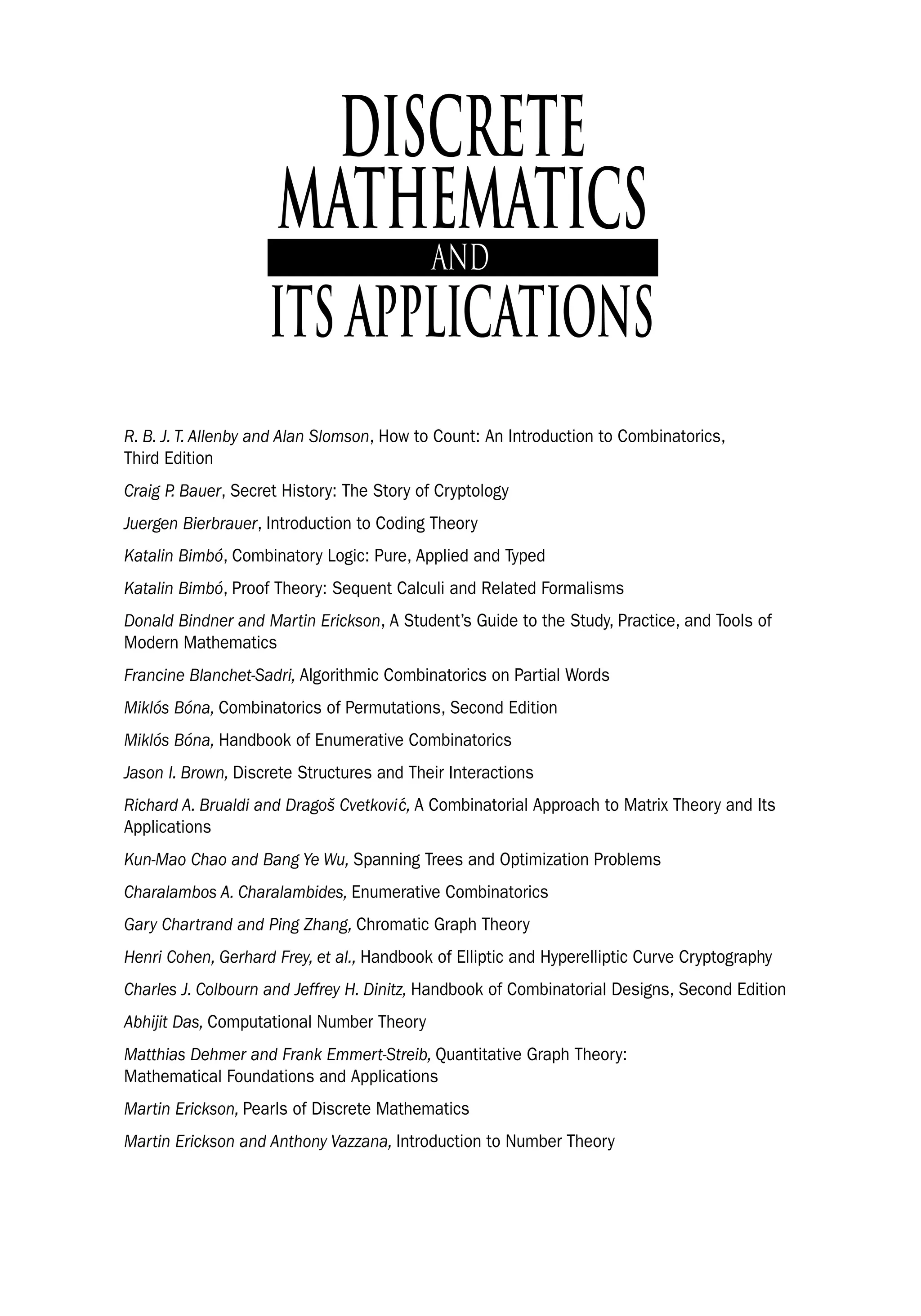 DISCRETE
MATHEMATICS
ITS APPLICATIONS
R. B. J. T. Allenby and Alan Slomson, How to Count: An Introduction to Combinatorics,
Third Edition
Craig P. Bauer, Secret History: The Story of Cryptology
Juergen Bierbrauer, Introduction to Coding Theory
Katalin Bimbó, Combinatory Logic: Pure, Applied and Typed
Katalin Bimbó, Proof Theory: Sequent Calculi and Related Formalisms
Donald Bindner and Martin Erickson, A Student’s Guide to the Study, Practice, and Tools of
Modern Mathematics
Francine Blanchet-Sadri, Algorithmic Combinatorics on Partial Words
Miklós Bóna, Combinatorics of Permutations, Second Edition
Miklós Bóna, Handbook of Enumerative Combinatorics
Jason I. Brown, Discrete Structures and Their Interactions
Richard A. Brualdi and Dragos̆ Cvetković, A Combinatorial Approach to Matrix Theory and Its
Applications
Kun-Mao Chao and Bang Ye Wu, Spanning Trees and Optimization Problems
Charalambos A. Charalambides, Enumerative Combinatorics
Gary Chartrand and Ping Zhang, Chromatic Graph Theory
Henri Cohen, Gerhard Frey, et al., Handbook of Elliptic and Hyperelliptic Curve Cryptography
Charles J. Colbourn and Jeffrey H. Dinitz, Handbook of Combinatorial Designs, Second Edition
Abhijit Das, Computational Number Theory
Matthias Dehmer and Frank Emmert-Streib, Quantitative Graph Theory:
Mathematical Foundations and Applications
Martin Erickson, Pearls of Discrete Mathematics
Martin Erickson and Anthony Vazzana, Introduction to Number Theory
 