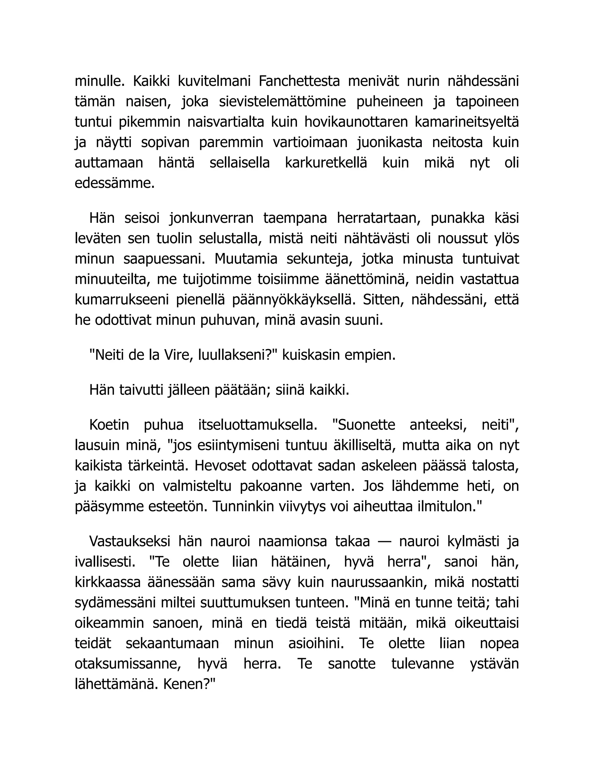 minulle. Kaikki kuvitelmani Fanchettesta menivät nurin nähdessäni
tämän naisen, joka sievistelemättömine puheineen ja tapoineen
tuntui pikemmin naisvartialta kuin hovikaunottaren kamarineitsyeltä
ja näytti sopivan paremmin vartioimaan juonikasta neitosta kuin
auttamaan häntä sellaisella karkuretkellä kuin mikä nyt oli
edessämme.
Hän seisoi jonkunverran taempana herratartaan, punakka käsi
leväten sen tuolin selustalla, mistä neiti nähtävästi oli noussut ylös
minun saapuessani. Muutamia sekunteja, jotka minusta tuntuivat
minuuteilta, me tuijotimme toisiimme äänettöminä, neidin vastattua
kumarrukseeni pienellä päännyökkäyksellä. Sitten, nähdessäni, että
he odottivat minun puhuvan, minä avasin suuni.
Neiti de la Vire, luullakseni? kuiskasin empien.
Hän taivutti jälleen päätään; siinä kaikki.
Koetin puhua itseluottamuksella. Suonette anteeksi, neiti,
lausuin minä, jos esiintymiseni tuntuu äkilliseltä, mutta aika on nyt
kaikista tärkeintä. Hevoset odottavat sadan askeleen päässä talosta,
ja kaikki on valmisteltu pakoanne varten. Jos lähdemme heti, on
pääsymme esteetön. Tunninkin viivytys voi aiheuttaa ilmitulon.
Vastaukseksi hän nauroi naamionsa takaa — nauroi kylmästi ja
ivallisesti. Te olette liian hätäinen, hyvä herra, sanoi hän,
kirkkaassa äänessään sama sävy kuin naurussaankin, mikä nostatti
sydämessäni miltei suuttumuksen tunteen. Minä en tunne teitä; tahi
oikeammin sanoen, minä en tiedä teistä mitään, mikä oikeuttaisi
teidät sekaantumaan minun asioihini. Te olette liian nopea
otaksumissanne, hyvä herra. Te sanotte tulevanne ystävän
lähettämänä. Kenen?
 
