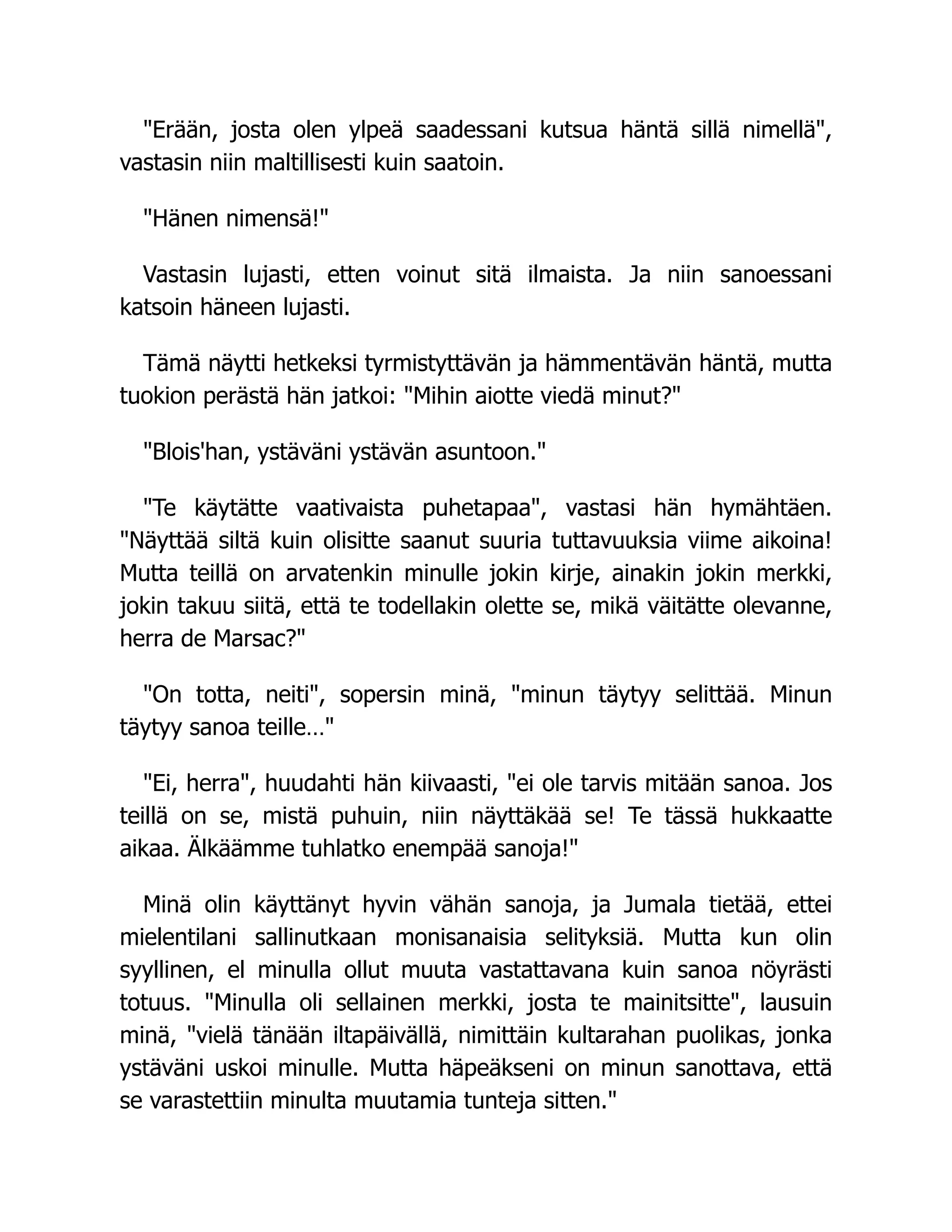 Erään, josta olen ylpeä saadessani kutsua häntä sillä nimellä,
vastasin niin maltillisesti kuin saatoin.
Hänen nimensä!
Vastasin lujasti, etten voinut sitä ilmaista. Ja niin sanoessani
katsoin häneen lujasti.
Tämä näytti hetkeksi tyrmistyttävän ja hämmentävän häntä, mutta
tuokion perästä hän jatkoi: Mihin aiotte viedä minut?
Blois'han, ystäväni ystävän asuntoon.
Te käytätte vaativaista puhetapaa, vastasi hän hymähtäen.
Näyttää siltä kuin olisitte saanut suuria tuttavuuksia viime aikoina!
Mutta teillä on arvatenkin minulle jokin kirje, ainakin jokin merkki,
jokin takuu siitä, että te todellakin olette se, mikä väitätte olevanne,
herra de Marsac?
On totta, neiti, sopersin minä, minun täytyy selittää. Minun
täytyy sanoa teille…
Ei, herra, huudahti hän kiivaasti, ei ole tarvis mitään sanoa. Jos
teillä on se, mistä puhuin, niin näyttäkää se! Te tässä hukkaatte
aikaa. Älkäämme tuhlatko enempää sanoja!
Minä olin käyttänyt hyvin vähän sanoja, ja Jumala tietää, ettei
mielentilani sallinutkaan monisanaisia selityksiä. Mutta kun olin
syyllinen, el minulla ollut muuta vastattavana kuin sanoa nöyrästi
totuus. Minulla oli sellainen merkki, josta te mainitsitte, lausuin
minä, vielä tänään iltapäivällä, nimittäin kultarahan puolikas, jonka
ystäväni uskoi minulle. Mutta häpeäkseni on minun sanottava, että
se varastettiin minulta muutamia tunteja sitten.
 