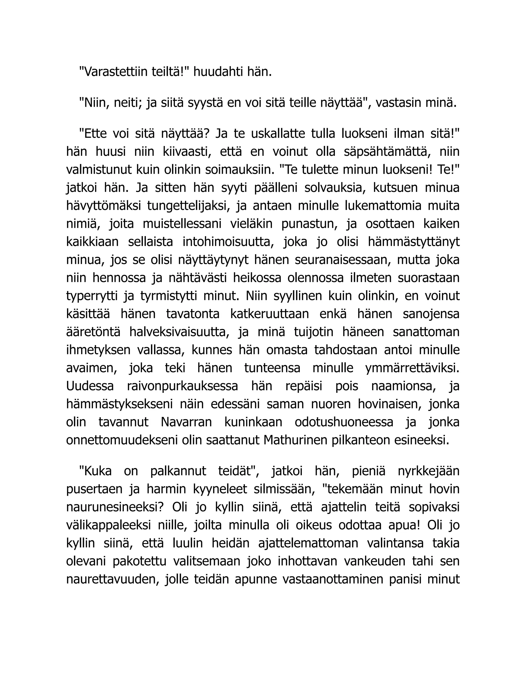 Varastettiin teiltä! huudahti hän.
Niin, neiti; ja siitä syystä en voi sitä teille näyttää, vastasin minä.
Ette voi sitä näyttää? Ja te uskallatte tulla luokseni ilman sitä!
hän huusi niin kiivaasti, että en voinut olla säpsähtämättä, niin
valmistunut kuin olinkin soimauksiin. Te tulette minun luokseni! Te!
jatkoi hän. Ja sitten hän syyti päälleni solvauksia, kutsuen minua
hävyttömäksi tungettelijaksi, ja antaen minulle lukemattomia muita
nimiä, joita muistellessani vieläkin punastun, ja osottaen kaiken
kaikkiaan sellaista intohimoisuutta, joka jo olisi hämmästyttänyt
minua, jos se olisi näyttäytynyt hänen seuranaisessaan, mutta joka
niin hennossa ja nähtävästi heikossa olennossa ilmeten suorastaan
typerrytti ja tyrmistytti minut. Niin syyllinen kuin olinkin, en voinut
käsittää hänen tavatonta katkeruuttaan enkä hänen sanojensa
ääretöntä halveksivaisuutta, ja minä tuijotin häneen sanattoman
ihmetyksen vallassa, kunnes hän omasta tahdostaan antoi minulle
avaimen, joka teki hänen tunteensa minulle ymmärrettäviksi.
Uudessa raivonpurkauksessa hän repäisi pois naamionsa, ja
hämmästyksekseni näin edessäni saman nuoren hovinaisen, jonka
olin tavannut Navarran kuninkaan odotushuoneessa ja jonka
onnettomuudekseni olin saattanut Mathurinen pilkanteon esineeksi.
Kuka on palkannut teidät, jatkoi hän, pieniä nyrkkejään
pusertaen ja harmin kyyneleet silmissään, tekemään minut hovin
naurunesineeksi? Oli jo kyllin siinä, että ajattelin teitä sopivaksi
välikappaleeksi niille, joilta minulla oli oikeus odottaa apua! Oli jo
kyllin siinä, että luulin heidän ajattelemattoman valintansa takia
olevani pakotettu valitsemaan joko inhottavan vankeuden tahi sen
naurettavuuden, jolle teidän apunne vastaanottaminen panisi minut
 