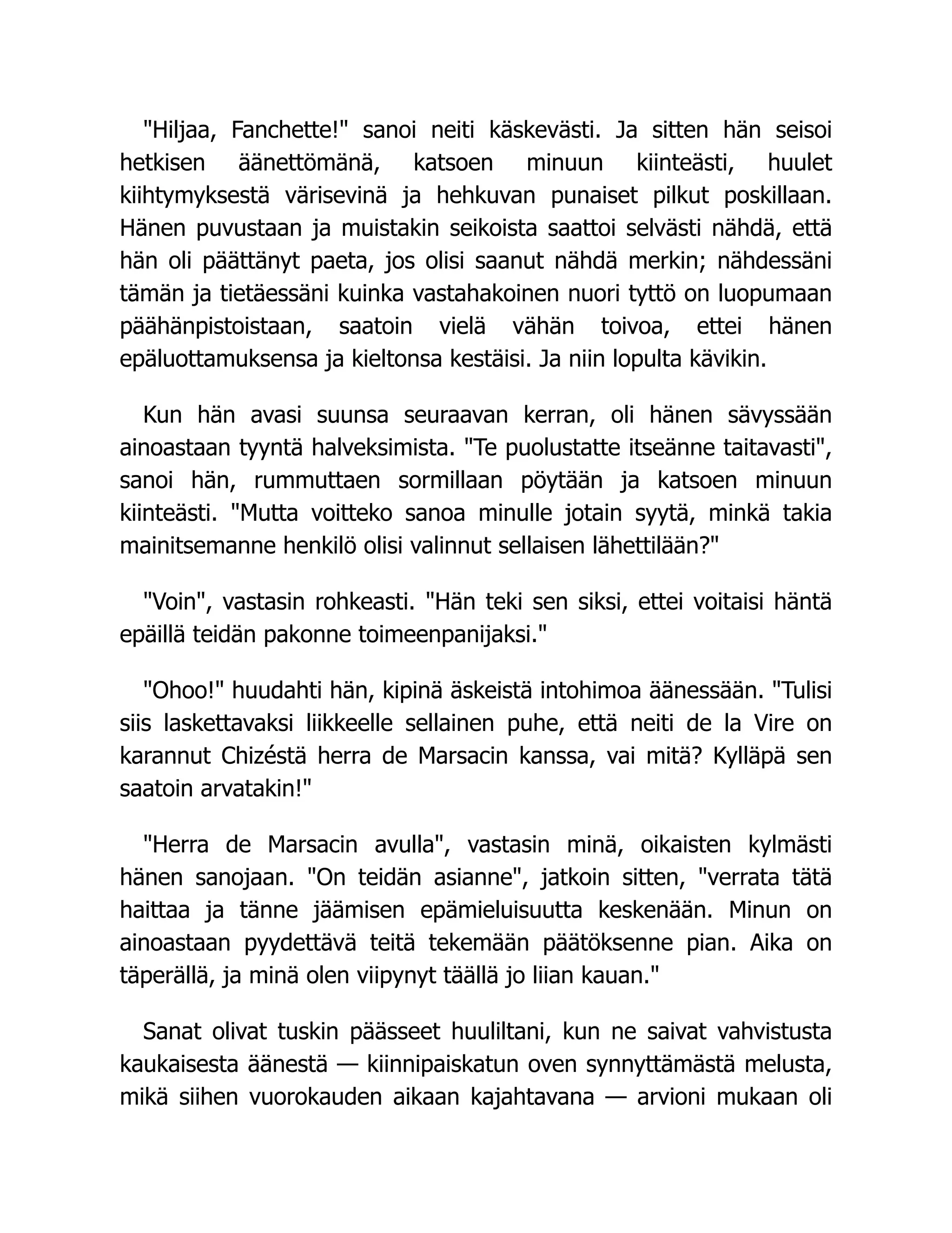 Hiljaa, Fanchette! sanoi neiti käskevästi. Ja sitten hän seisoi
hetkisen äänettömänä, katsoen minuun kiinteästi, huulet
kiihtymyksestä värisevinä ja hehkuvan punaiset pilkut poskillaan.
Hänen puvustaan ja muistakin seikoista saattoi selvästi nähdä, että
hän oli päättänyt paeta, jos olisi saanut nähdä merkin; nähdessäni
tämän ja tietäessäni kuinka vastahakoinen nuori tyttö on luopumaan
päähänpistoistaan, saatoin vielä vähän toivoa, ettei hänen
epäluottamuksensa ja kieltonsa kestäisi. Ja niin lopulta kävikin.
Kun hän avasi suunsa seuraavan kerran, oli hänen sävyssään
ainoastaan tyyntä halveksimista. Te puolustatte itseänne taitavasti,
sanoi hän, rummuttaen sormillaan pöytään ja katsoen minuun
kiinteästi. Mutta voitteko sanoa minulle jotain syytä, minkä takia
mainitsemanne henkilö olisi valinnut sellaisen lähettilään?
Voin, vastasin rohkeasti. Hän teki sen siksi, ettei voitaisi häntä
epäillä teidän pakonne toimeenpanijaksi.
Ohoo! huudahti hän, kipinä äskeistä intohimoa äänessään. Tulisi
siis laskettavaksi liikkeelle sellainen puhe, että neiti de la Vire on
karannut Chizéstä herra de Marsacin kanssa, vai mitä? Kylläpä sen
saatoin arvatakin!
Herra de Marsacin avulla, vastasin minä, oikaisten kylmästi
hänen sanojaan. On teidän asianne, jatkoin sitten, verrata tätä
haittaa ja tänne jäämisen epämieluisuutta keskenään. Minun on
ainoastaan pyydettävä teitä tekemään päätöksenne pian. Aika on
täperällä, ja minä olen viipynyt täällä jo liian kauan.
Sanat olivat tuskin päässeet huuliltani, kun ne saivat vahvistusta
kaukaisesta äänestä — kiinnipaiskatun oven synnyttämästä melusta,
mikä siihen vuorokauden aikaan kajahtavana — arvioni mukaan oli
 