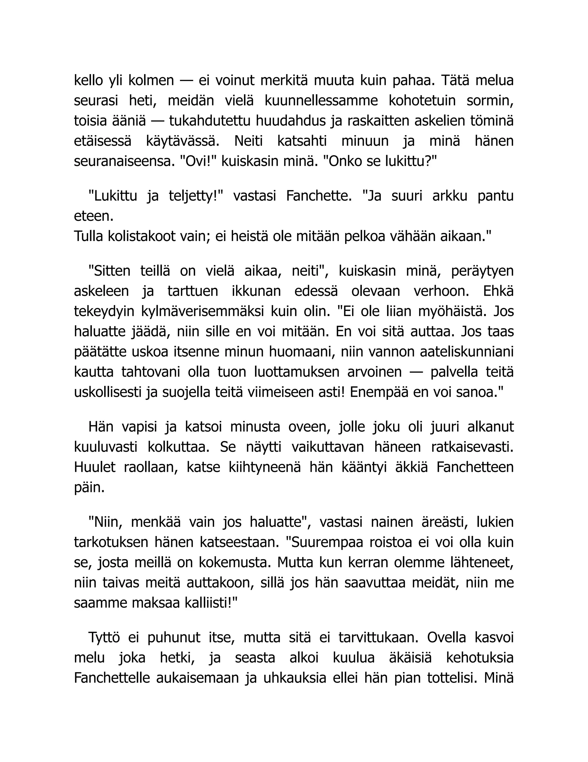 kello yli kolmen — ei voinut merkitä muuta kuin pahaa. Tätä melua
seurasi heti, meidän vielä kuunnellessamme kohotetuin sormin,
toisia ääniä — tukahdutettu huudahdus ja raskaitten askelien töminä
etäisessä käytävässä. Neiti katsahti minuun ja minä hänen
seuranaiseensa. Ovi! kuiskasin minä. Onko se lukittu?
Lukittu ja teljetty! vastasi Fanchette. Ja suuri arkku pantu
eteen.
Tulla kolistakoot vain; ei heistä ole mitään pelkoa vähään aikaan.
Sitten teillä on vielä aikaa, neiti, kuiskasin minä, peräytyen
askeleen ja tarttuen ikkunan edessä olevaan verhoon. Ehkä
tekeydyin kylmäverisemmäksi kuin olin. Ei ole liian myöhäistä. Jos
haluatte jäädä, niin sille en voi mitään. En voi sitä auttaa. Jos taas
päätätte uskoa itsenne minun huomaani, niin vannon aateliskunniani
kautta tahtovani olla tuon luottamuksen arvoinen — palvella teitä
uskollisesti ja suojella teitä viimeiseen asti! Enempää en voi sanoa.
Hän vapisi ja katsoi minusta oveen, jolle joku oli juuri alkanut
kuuluvasti kolkuttaa. Se näytti vaikuttavan häneen ratkaisevasti.
Huulet raollaan, katse kiihtyneenä hän kääntyi äkkiä Fanchetteen
päin.
Niin, menkää vain jos haluatte, vastasi nainen äreästi, lukien
tarkotuksen hänen katseestaan. Suurempaa roistoa ei voi olla kuin
se, josta meillä on kokemusta. Mutta kun kerran olemme lähteneet,
niin taivas meitä auttakoon, sillä jos hän saavuttaa meidät, niin me
saamme maksaa kalliisti!
Tyttö ei puhunut itse, mutta sitä ei tarvittukaan. Ovella kasvoi
melu joka hetki, ja seasta alkoi kuulua äkäisiä kehotuksia
Fanchettelle aukaisemaan ja uhkauksia ellei hän pian tottelisi. Minä
 