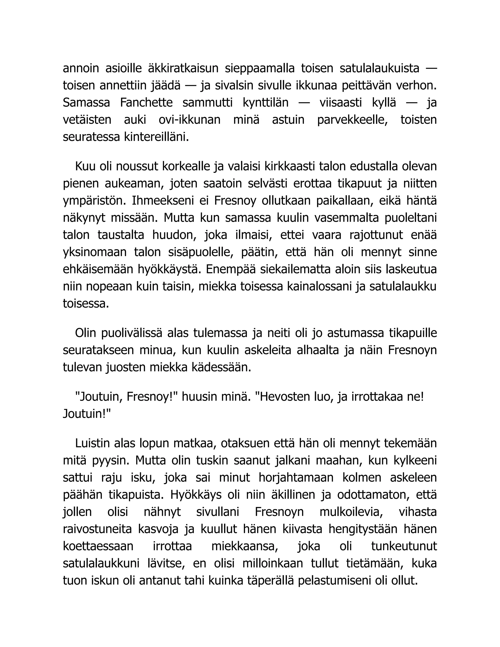 annoin asioille äkkiratkaisun sieppaamalla toisen satulalaukuista —
toisen annettiin jäädä — ja sivalsin sivulle ikkunaa peittävän verhon.
Samassa Fanchette sammutti kynttilän — viisaasti kyllä — ja
vetäisten auki ovi-ikkunan minä astuin parvekkeelle, toisten
seuratessa kintereilläni.
Kuu oli noussut korkealle ja valaisi kirkkaasti talon edustalla olevan
pienen aukeaman, joten saatoin selvästi erottaa tikapuut ja niitten
ympäristön. Ihmeekseni ei Fresnoy ollutkaan paikallaan, eikä häntä
näkynyt missään. Mutta kun samassa kuulin vasemmalta puoleltani
talon taustalta huudon, joka ilmaisi, ettei vaara rajottunut enää
yksinomaan talon sisäpuolelle, päätin, että hän oli mennyt sinne
ehkäisemään hyökkäystä. Enempää siekailematta aloin siis laskeutua
niin nopeaan kuin taisin, miekka toisessa kainalossani ja satulalaukku
toisessa.
Olin puolivälissä alas tulemassa ja neiti oli jo astumassa tikapuille
seuratakseen minua, kun kuulin askeleita alhaalta ja näin Fresnoyn
tulevan juosten miekka kädessään.
Joutuin, Fresnoy! huusin minä. Hevosten luo, ja irrottakaa ne!
Joutuin!
Luistin alas lopun matkaa, otaksuen että hän oli mennyt tekemään
mitä pyysin. Mutta olin tuskin saanut jalkani maahan, kun kylkeeni
sattui raju isku, joka sai minut horjahtamaan kolmen askeleen
päähän tikapuista. Hyökkäys oli niin äkillinen ja odottamaton, että
jollen olisi nähnyt sivullani Fresnoyn mulkoilevia, vihasta
raivostuneita kasvoja ja kuullut hänen kiivasta hengitystään hänen
koettaessaan irrottaa miekkaansa, joka oli tunkeutunut
satulalaukkuni lävitse, en olisi milloinkaan tullut tietämään, kuka
tuon iskun oli antanut tahi kuinka täperällä pelastumiseni oli ollut.
 