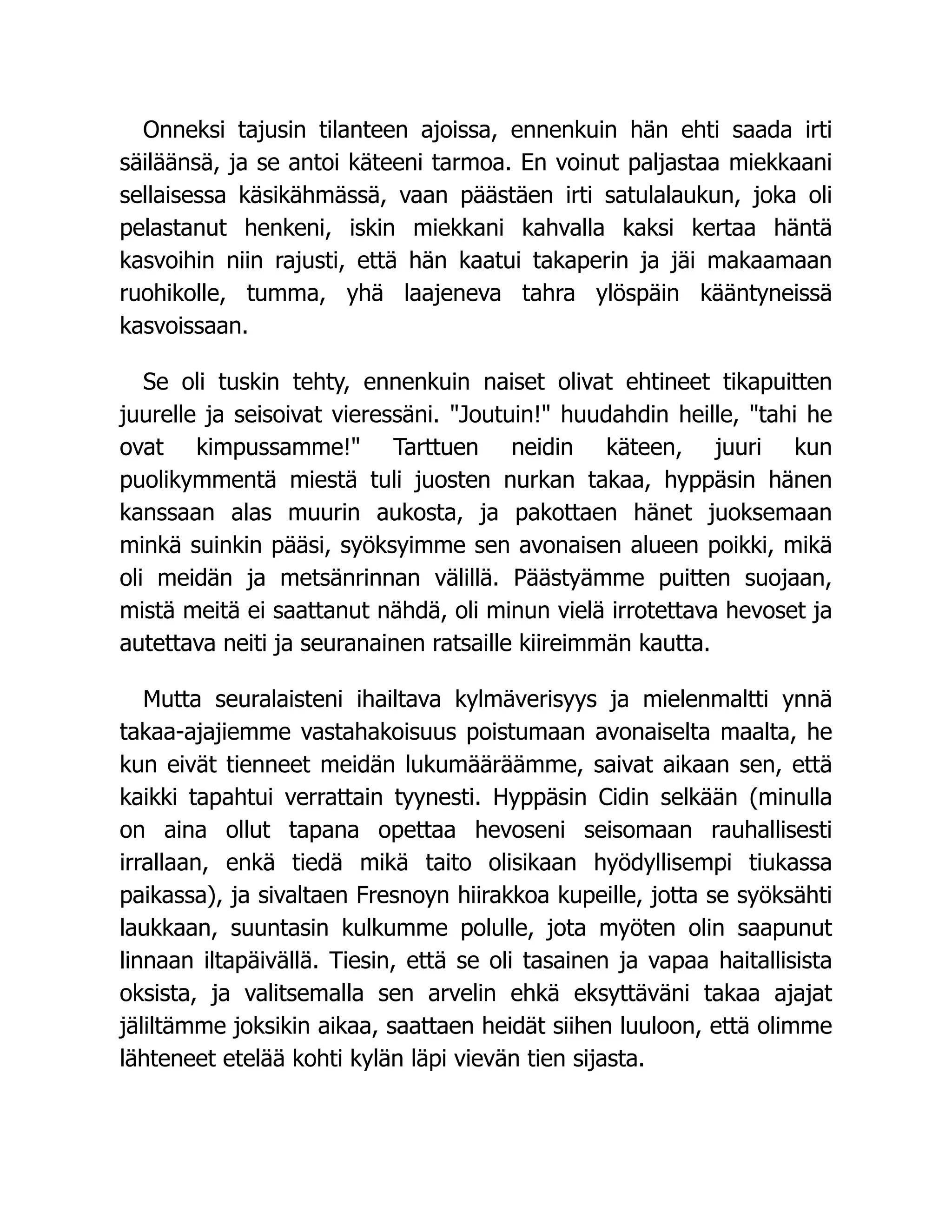 Onneksi tajusin tilanteen ajoissa, ennenkuin hän ehti saada irti
säiläänsä, ja se antoi käteeni tarmoa. En voinut paljastaa miekkaani
sellaisessa käsikähmässä, vaan päästäen irti satulalaukun, joka oli
pelastanut henkeni, iskin miekkani kahvalla kaksi kertaa häntä
kasvoihin niin rajusti, että hän kaatui takaperin ja jäi makaamaan
ruohikolle, tumma, yhä laajeneva tahra ylöspäin kääntyneissä
kasvoissaan.
Se oli tuskin tehty, ennenkuin naiset olivat ehtineet tikapuitten
juurelle ja seisoivat vieressäni. Joutuin! huudahdin heille, tahi he
ovat kimpussamme! Tarttuen neidin käteen, juuri kun
puolikymmentä miestä tuli juosten nurkan takaa, hyppäsin hänen
kanssaan alas muurin aukosta, ja pakottaen hänet juoksemaan
minkä suinkin pääsi, syöksyimme sen avonaisen alueen poikki, mikä
oli meidän ja metsänrinnan välillä. Päästyämme puitten suojaan,
mistä meitä ei saattanut nähdä, oli minun vielä irrotettava hevoset ja
autettava neiti ja seuranainen ratsaille kiireimmän kautta.
Mutta seuralaisteni ihailtava kylmäverisyys ja mielenmaltti ynnä
takaa-ajajiemme vastahakoisuus poistumaan avonaiselta maalta, he
kun eivät tienneet meidän lukumääräämme, saivat aikaan sen, että
kaikki tapahtui verrattain tyynesti. Hyppäsin Cidin selkään (minulla
on aina ollut tapana opettaa hevoseni seisomaan rauhallisesti
irrallaan, enkä tiedä mikä taito olisikaan hyödyllisempi tiukassa
paikassa), ja sivaltaen Fresnoyn hiirakkoa kupeille, jotta se syöksähti
laukkaan, suuntasin kulkumme polulle, jota myöten olin saapunut
linnaan iltapäivällä. Tiesin, että se oli tasainen ja vapaa haitallisista
oksista, ja valitsemalla sen arvelin ehkä eksyttäväni takaa ajajat
jäliltämme joksikin aikaa, saattaen heidät siihen luuloon, että olimme
lähteneet etelää kohti kylän läpi vievän tien sijasta.
 