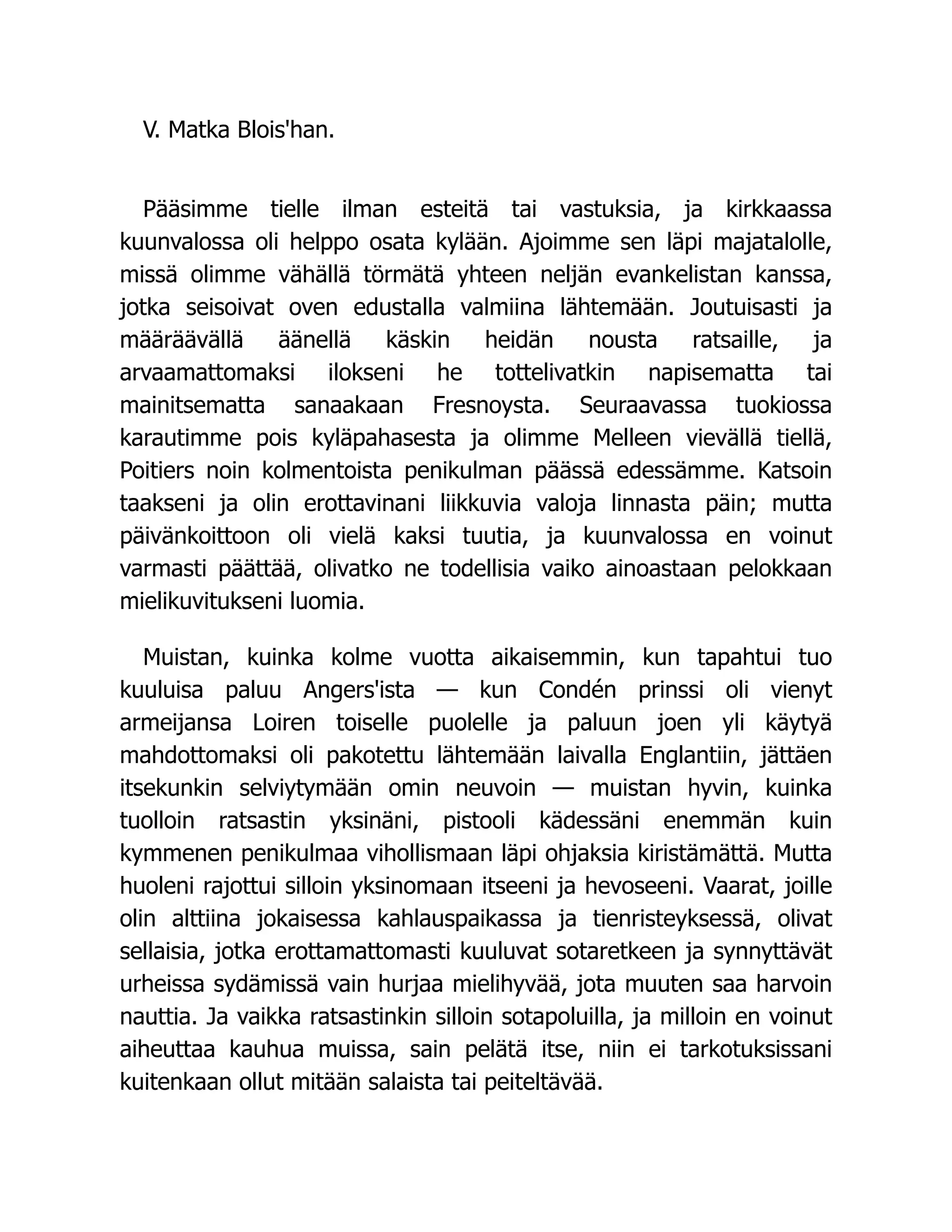 V. Matka Blois'han.
Pääsimme tielle ilman esteitä tai vastuksia, ja kirkkaassa
kuunvalossa oli helppo osata kylään. Ajoimme sen läpi majatalolle,
missä olimme vähällä törmätä yhteen neljän evankelistan kanssa,
jotka seisoivat oven edustalla valmiina lähtemään. Joutuisasti ja
määräävällä äänellä käskin heidän nousta ratsaille, ja
arvaamattomaksi ilokseni he tottelivatkin napisematta tai
mainitsematta sanaakaan Fresnoysta. Seuraavassa tuokiossa
karautimme pois kyläpahasesta ja olimme Melleen vievällä tiellä,
Poitiers noin kolmentoista penikulman päässä edessämme. Katsoin
taakseni ja olin erottavinani liikkuvia valoja linnasta päin; mutta
päivänkoittoon oli vielä kaksi tuutia, ja kuunvalossa en voinut
varmasti päättää, olivatko ne todellisia vaiko ainoastaan pelokkaan
mielikuvitukseni luomia.
Muistan, kuinka kolme vuotta aikaisemmin, kun tapahtui tuo
kuuluisa paluu Angers'ista — kun Condén prinssi oli vienyt
armeijansa Loiren toiselle puolelle ja paluun joen yli käytyä
mahdottomaksi oli pakotettu lähtemään laivalla Englantiin, jättäen
itsekunkin selviytymään omin neuvoin — muistan hyvin, kuinka
tuolloin ratsastin yksinäni, pistooli kädessäni enemmän kuin
kymmenen penikulmaa vihollismaan läpi ohjaksia kiristämättä. Mutta
huoleni rajottui silloin yksinomaan itseeni ja hevoseeni. Vaarat, joille
olin alttiina jokaisessa kahlauspaikassa ja tienristeyksessä, olivat
sellaisia, jotka erottamattomasti kuuluvat sotaretkeen ja synnyttävät
urheissa sydämissä vain hurjaa mielihyvää, jota muuten saa harvoin
nauttia. Ja vaikka ratsastinkin silloin sotapoluilla, ja milloin en voinut
aiheuttaa kauhua muissa, sain pelätä itse, niin ei tarkotuksissani
kuitenkaan ollut mitään salaista tai peiteltävää.
 
