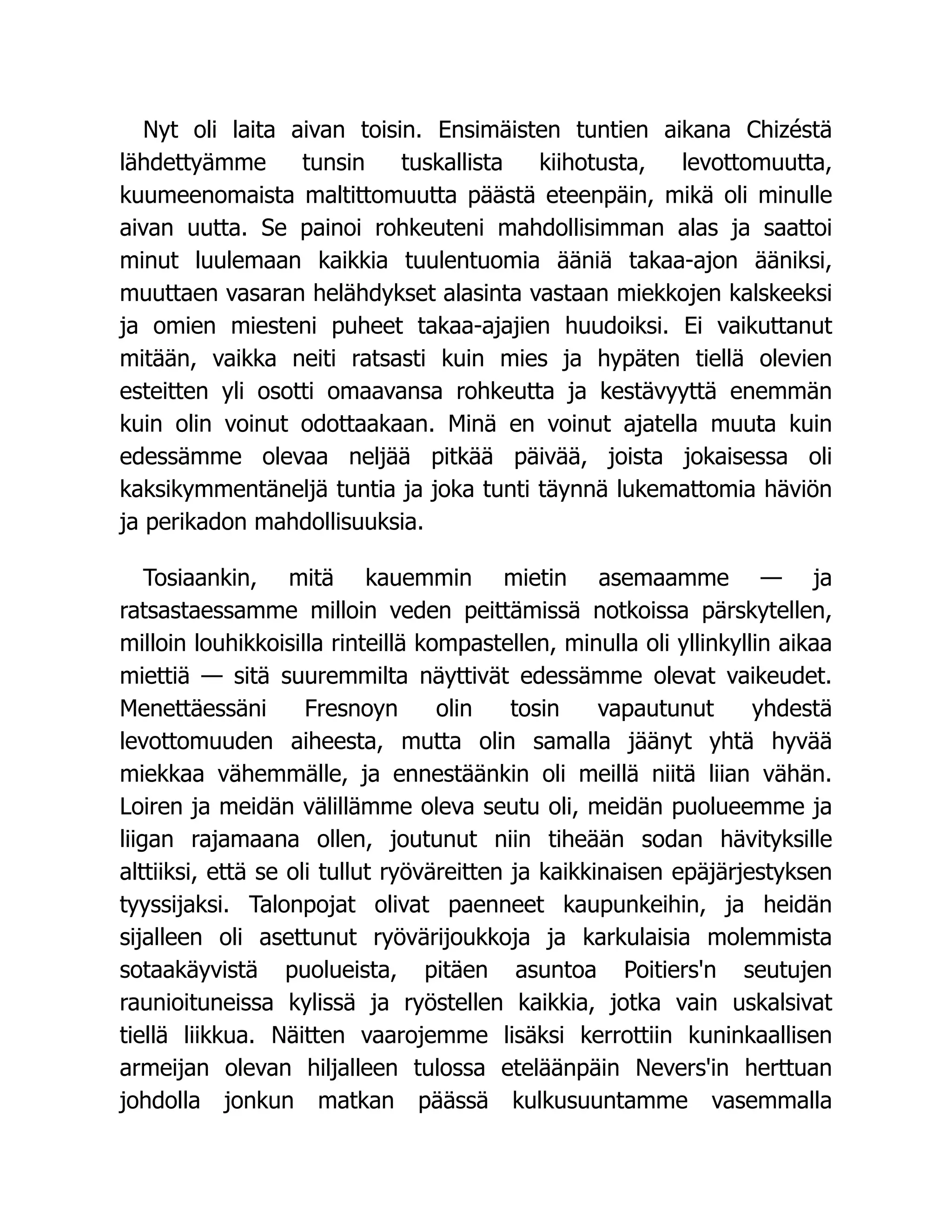 Nyt oli laita aivan toisin. Ensimäisten tuntien aikana Chizéstä
lähdettyämme tunsin tuskallista kiihotusta, levottomuutta,
kuumeenomaista maltittomuutta päästä eteenpäin, mikä oli minulle
aivan uutta. Se painoi rohkeuteni mahdollisimman alas ja saattoi
minut luulemaan kaikkia tuulentuomia ääniä takaa-ajon ääniksi,
muuttaen vasaran helähdykset alasinta vastaan miekkojen kalskeeksi
ja omien miesteni puheet takaa-ajajien huudoiksi. Ei vaikuttanut
mitään, vaikka neiti ratsasti kuin mies ja hypäten tiellä olevien
esteitten yli osotti omaavansa rohkeutta ja kestävyyttä enemmän
kuin olin voinut odottaakaan. Minä en voinut ajatella muuta kuin
edessämme olevaa neljää pitkää päivää, joista jokaisessa oli
kaksikymmentäneljä tuntia ja joka tunti täynnä lukemattomia häviön
ja perikadon mahdollisuuksia.
Tosiaankin, mitä kauemmin mietin asemaamme — ja
ratsastaessamme milloin veden peittämissä notkoissa pärskytellen,
milloin louhikkoisilla rinteillä kompastellen, minulla oli yllinkyllin aikaa
miettiä — sitä suuremmilta näyttivät edessämme olevat vaikeudet.
Menettäessäni Fresnoyn olin tosin vapautunut yhdestä
levottomuuden aiheesta, mutta olin samalla jäänyt yhtä hyvää
miekkaa vähemmälle, ja ennestäänkin oli meillä niitä liian vähän.
Loiren ja meidän välillämme oleva seutu oli, meidän puolueemme ja
liigan rajamaana ollen, joutunut niin tiheään sodan hävityksille
alttiiksi, että se oli tullut ryöväreitten ja kaikkinaisen epäjärjestyksen
tyyssijaksi. Talonpojat olivat paenneet kaupunkeihin, ja heidän
sijalleen oli asettunut ryövärijoukkoja ja karkulaisia molemmista
sotaakäyvistä puolueista, pitäen asuntoa Poitiers'n seutujen
raunioituneissa kylissä ja ryöstellen kaikkia, jotka vain uskalsivat
tiellä liikkua. Näitten vaarojemme lisäksi kerrottiin kuninkaallisen
armeijan olevan hiljalleen tulossa eteläänpäin Nevers'in herttuan
johdolla jonkun matkan päässä kulkusuuntamme vasemmalla
 