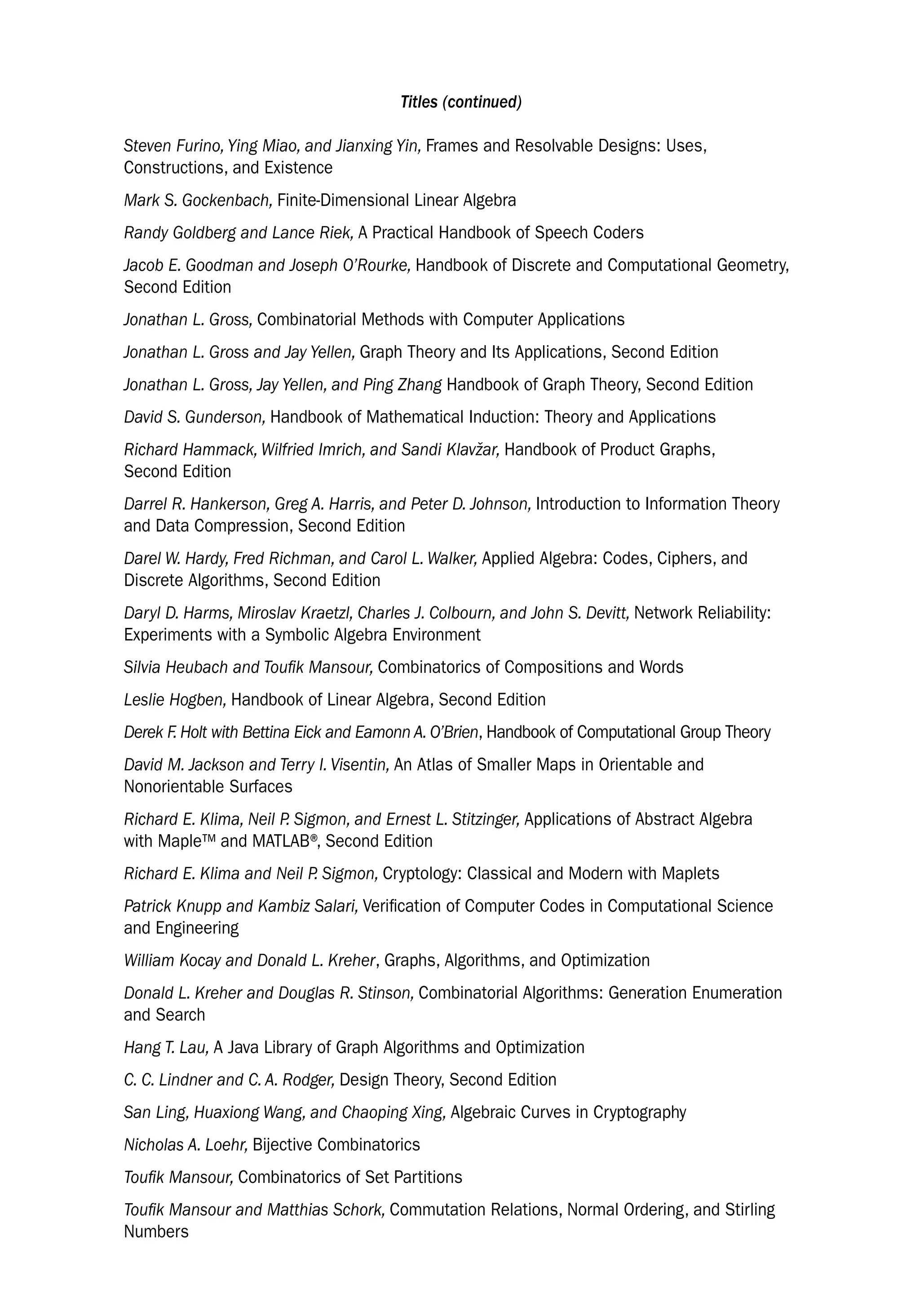 Titles (continued)
Steven Furino, Ying Miao, and Jianxing Yin, Frames and Resolvable Designs: Uses,
Constructions, and Existence
Mark S. Gockenbach, Finite-Dimensional Linear Algebra
Randy Goldberg and Lance Riek, A Practical Handbook of Speech Coders
Jacob E. Goodman and Joseph O’Rourke, Handbook of Discrete and Computational Geometry,
Second Edition
Jonathan L. Gross, Combinatorial Methods with Computer Applications
Jonathan L. Gross and Jay Yellen, Graph Theory and Its Applications, Second Edition
Jonathan L. Gross, Jay Yellen, and Ping Zhang Handbook of Graph Theory, Second Edition
David S. Gunderson, Handbook of Mathematical Induction: Theory and Applications
Richard Hammack, Wilfried Imrich, and Sandi Klavžar, Handbook of Product Graphs,
Second Edition
Darrel R. Hankerson, Greg A. Harris, and Peter D. Johnson, Introduction to Information Theory
and Data Compression, Second Edition
Darel W. Hardy, Fred Richman, and Carol L. Walker, Applied Algebra: Codes, Ciphers, and
Discrete Algorithms, Second Edition
Daryl D. Harms, Miroslav Kraetzl, Charles J. Colbourn, and John S. Devitt, Network Reliability:
Experiments with a Symbolic Algebra Environment
Silvia Heubach and Toufik Mansour, Combinatorics of Compositions and Words
Leslie Hogben, Handbook of Linear Algebra, Second Edition
Derek F. Holt with Bettina Eick and Eamonn A. O’Brien, Handbook of Computational Group Theory
David M. Jackson and Terry I. Visentin, An Atlas of Smaller Maps in Orientable and
Nonorientable Surfaces
Richard E. Klima, Neil P. Sigmon, and Ernest L. Stitzinger, Applications of Abstract Algebra
with Maple™ and MATLAB®
, Second Edition
Richard E. Klima and Neil P. Sigmon, Cryptology: Classical and Modern with Maplets
Patrick Knupp and Kambiz Salari, Verification of Computer Codes in Computational Science
and Engineering
William Kocay and Donald L. Kreher, Graphs, Algorithms, and Optimization
Donald L. Kreher and Douglas R. Stinson, Combinatorial Algorithms: Generation Enumeration
and Search
Hang T. Lau, A Java Library of Graph Algorithms and Optimization
C. C. Lindner and C. A. Rodger, Design Theory, Second Edition
San Ling, Huaxiong Wang, and Chaoping Xing, Algebraic Curves in Cryptography
Nicholas A. Loehr, Bijective Combinatorics
Toufik Mansour, Combinatorics of Set Partitions
Toufik Mansour and Matthias Schork, Commutation Relations, Normal Ordering, and Stirling
Numbers
 