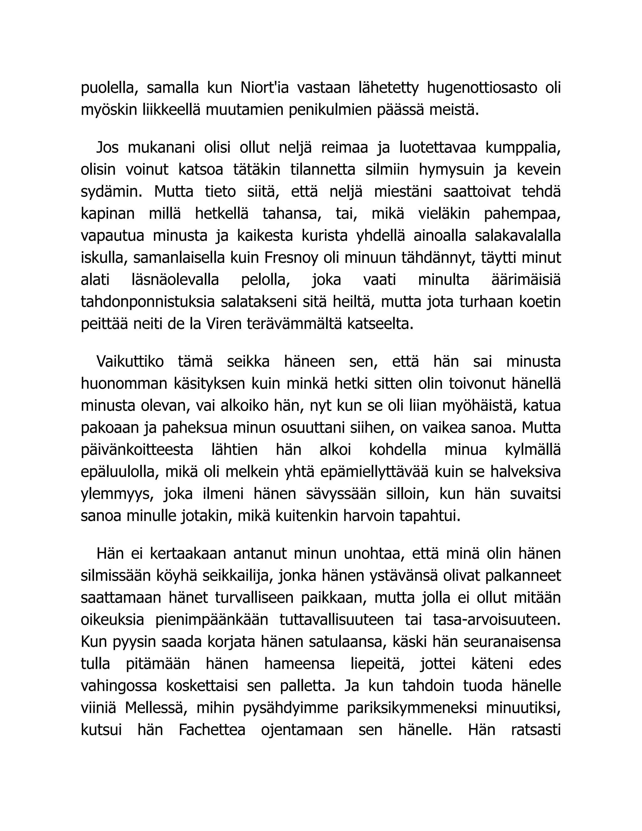 puolella, samalla kun Niort'ia vastaan lähetetty hugenottiosasto oli
myöskin liikkeellä muutamien penikulmien päässä meistä.
Jos mukanani olisi ollut neljä reimaa ja luotettavaa kumppalia,
olisin voinut katsoa tätäkin tilannetta silmiin hymysuin ja kevein
sydämin. Mutta tieto siitä, että neljä miestäni saattoivat tehdä
kapinan millä hetkellä tahansa, tai, mikä vieläkin pahempaa,
vapautua minusta ja kaikesta kurista yhdellä ainoalla salakavalalla
iskulla, samanlaisella kuin Fresnoy oli minuun tähdännyt, täytti minut
alati läsnäolevalla pelolla, joka vaati minulta äärimäisiä
tahdonponnistuksia salatakseni sitä heiltä, mutta jota turhaan koetin
peittää neiti de la Viren terävämmältä katseelta.
Vaikuttiko tämä seikka häneen sen, että hän sai minusta
huonomman käsityksen kuin minkä hetki sitten olin toivonut hänellä
minusta olevan, vai alkoiko hän, nyt kun se oli liian myöhäistä, katua
pakoaan ja paheksua minun osuuttani siihen, on vaikea sanoa. Mutta
päivänkoitteesta lähtien hän alkoi kohdella minua kylmällä
epäluulolla, mikä oli melkein yhtä epämiellyttävää kuin se halveksiva
ylemmyys, joka ilmeni hänen sävyssään silloin, kun hän suvaitsi
sanoa minulle jotakin, mikä kuitenkin harvoin tapahtui.
Hän ei kertaakaan antanut minun unohtaa, että minä olin hänen
silmissään köyhä seikkailija, jonka hänen ystävänsä olivat palkanneet
saattamaan hänet turvalliseen paikkaan, mutta jolla ei ollut mitään
oikeuksia pienimpäänkään tuttavallisuuteen tai tasa-arvoisuuteen.
Kun pyysin saada korjata hänen satulaansa, käski hän seuranaisensa
tulla pitämään hänen hameensa liepeitä, jottei käteni edes
vahingossa koskettaisi sen palletta. Ja kun tahdoin tuoda hänelle
viiniä Mellessä, mihin pysähdyimme pariksikymmeneksi minuutiksi,
kutsui hän Fachettea ojentamaan sen hänelle. Hän ratsasti
 