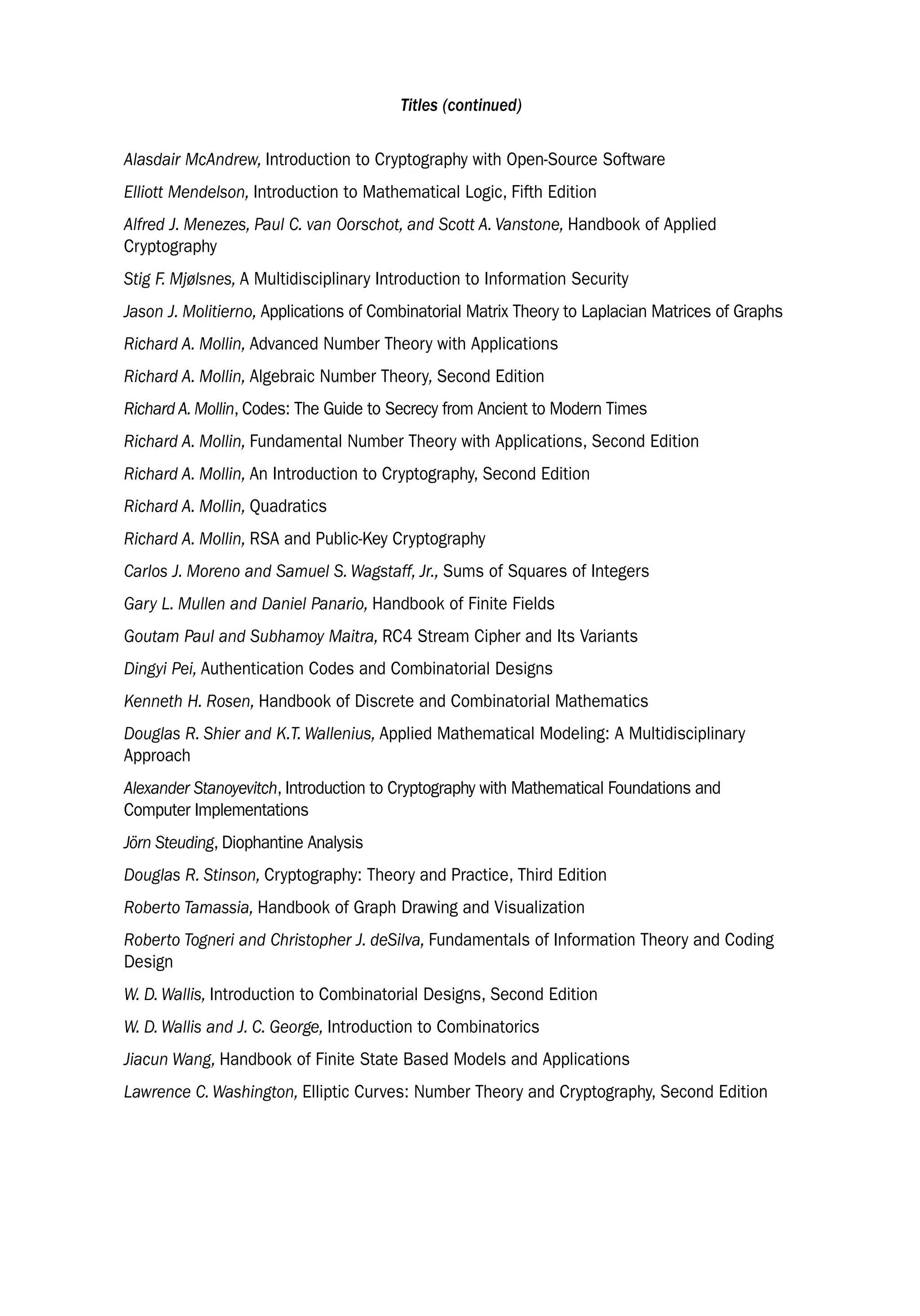 Titles (continued)
Alasdair McAndrew, Introduction to Cryptography with Open-Source Software
Elliott Mendelson, Introduction to Mathematical Logic, Fifth Edition
Alfred J. Menezes, Paul C. van Oorschot, and Scott A. Vanstone, Handbook of Applied
Cryptography
Stig F. Mjølsnes, A Multidisciplinary Introduction to Information Security
Jason J. Molitierno, Applications of Combinatorial Matrix Theory to Laplacian Matrices of Graphs
Richard A. Mollin, Advanced Number Theory with Applications
Richard A. Mollin, Algebraic Number Theory, Second Edition
Richard A. Mollin, Codes: The Guide to Secrecy from Ancient to Modern Times
Richard A. Mollin, Fundamental Number Theory with Applications, Second Edition
Richard A. Mollin, An Introduction to Cryptography, Second Edition
Richard A. Mollin, Quadratics
Richard A. Mollin, RSA and Public-Key Cryptography
Carlos J. Moreno and Samuel S. Wagstaff, Jr., Sums of Squares of Integers
Gary L. Mullen and Daniel Panario, Handbook of Finite Fields
Goutam Paul and Subhamoy Maitra, RC4 Stream Cipher and Its Variants
Dingyi Pei, Authentication Codes and Combinatorial Designs
Kenneth H. Rosen, Handbook of Discrete and Combinatorial Mathematics
Douglas R. Shier and K.T. Wallenius, Applied Mathematical Modeling: A Multidisciplinary
Approach
Alexander Stanoyevitch, Introduction to Cryptography with Mathematical Foundations and
Computer Implementations
Jörn Steuding, Diophantine Analysis
Douglas R. Stinson, Cryptography: Theory and Practice, Third Edition
Roberto Tamassia, Handbook of Graph Drawing and Visualization
Roberto Togneri and Christopher J. deSilva, Fundamentals of Information Theory and Coding
Design
W. D. Wallis, Introduction to Combinatorial Designs, Second Edition
W. D. Wallis and J. C. George, Introduction to Combinatorics
Jiacun Wang, Handbook of Finite State Based Models and Applications
Lawrence C. Washington, Elliptic Curves: Number Theory and Cryptography, Second Edition
 