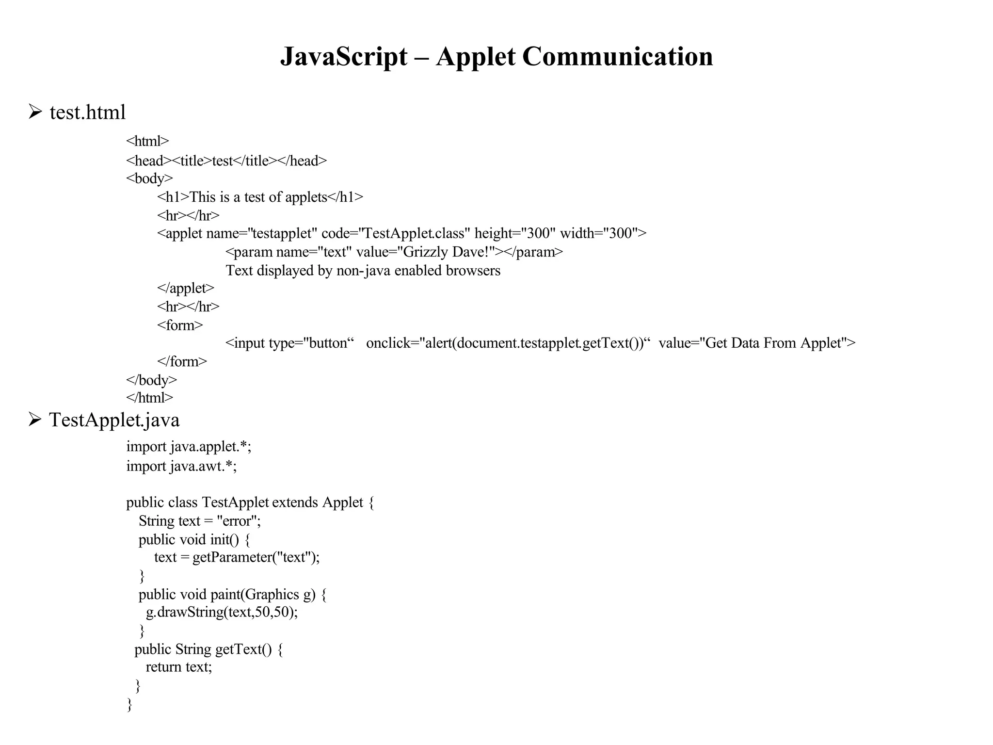 JavaScript – Applet Communication
Ø test.html
              <html>
              <head><title>test</title></head>
              <body>
                   <h1>This is a test of applets</h1>
                   <hr></hr>
                   <applet name="testapplet" code="TestApplet.class" height="300" width="300">
                             <param name="text" value="Grizzly Dave!"></param>
                             Text displayed by non-java enabled browsers
                   </applet>
                   <hr></hr>
                   <form>
                             <input type="button“ onclick="alert(document.testapplet.getText())“ value="Get Data From Applet">
                   </form>
              </body>
              </html>
Ø TestApplet.java
              import java.applet.*;
              import java.awt.*;

              public class TestApplet extends Applet {
                 String text = "error";
                 public void init() {
                    text = getParameter("text");
                 }
                 public void paint(Graphics g) {
                  g.drawString(text,50,50);
                 }
                public String getText() {
                  return text;
                }
              }                                                                                                                  11
 
