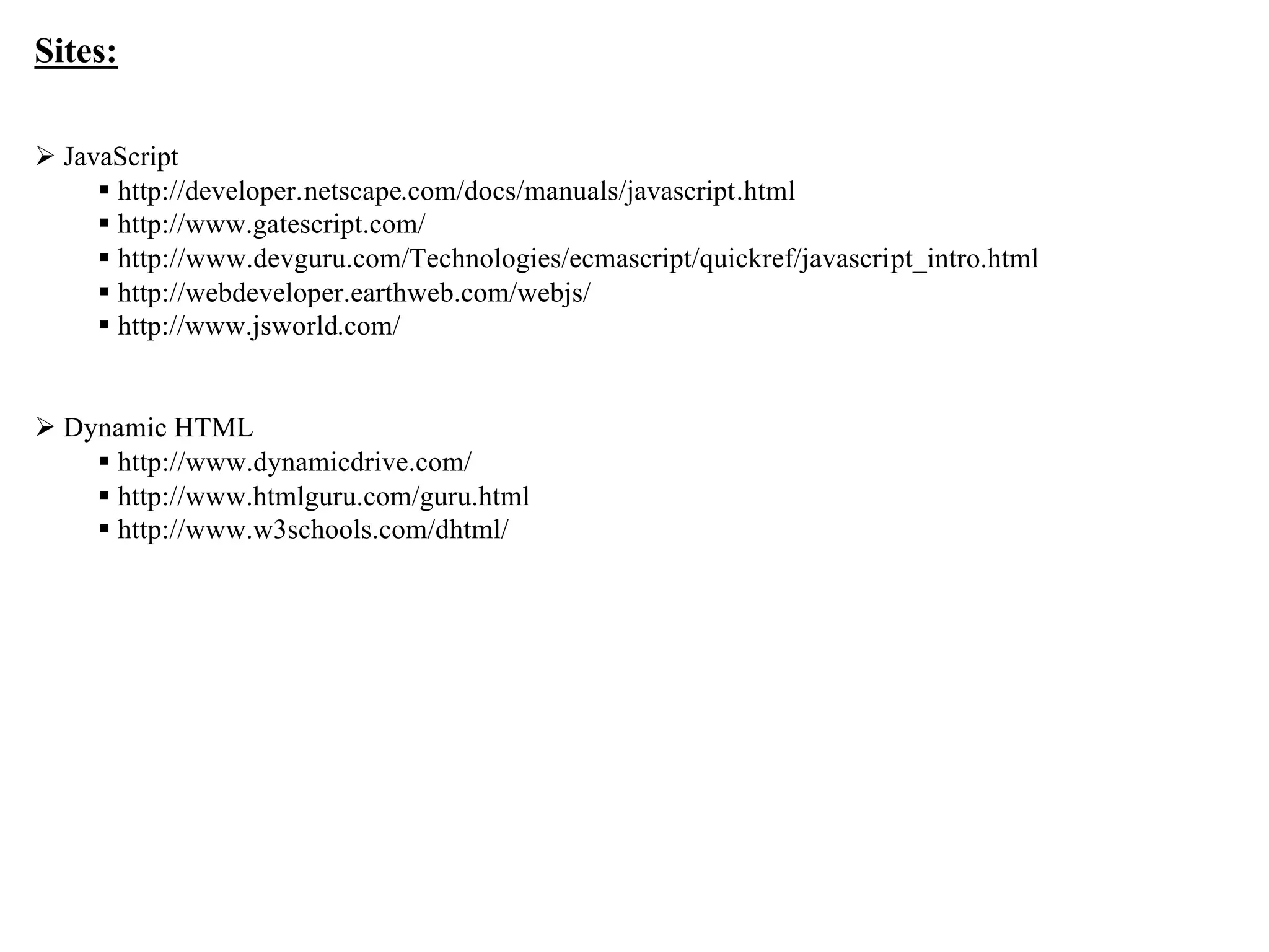 Sites:

Ø JavaScript
     § http://developer.netscape.com/docs/manuals/javascript.html
     § http://www.gatescript.com/
     § http://www.devguru.com/Technologies/ecmascript/quickref/javascript_intro.html
     § http://webdeveloper.earthweb.com/webjs/
     § http://www.jsworld.com/


Ø Dynamic HTML
    § http://www.dynamicdrive.com/
    § http://www.htmlguru.com/guru.html
    § http://www.w3schools.com/dhtml/




                                                                                       13
 