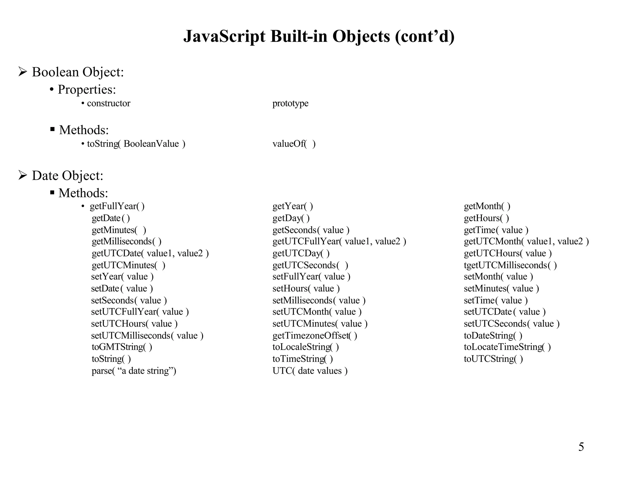 JavaScript Built-in Objects (cont’d)
Ø Boolean Object:
    • Properties:
          • constructor                       prototype

     § Methods:
          • toString( BooleanValue )          valueOf( )


Ø Date Object:
    § Methods:
          • getFullYear( )                    getYear( )                         getMonth( )
            getDate( )                        getDay( )                          getHours( )
            getMinutes( )                     getSeconds( value )                getTime( value )
            getMilliseconds( )                getUTCFullYear( value1, value2 )   getUTCMonth( value1, value2 )
            getUTCDate( value1, value2 )      getUTCDay( )                       getUTCHours( value )
            getUTCMinutes( )                  getUTCSeconds( )                   tgetUTCMilliseconds( )
            setYear( value )                  setFullYear( value )               setMonth( value )
            setDate ( value )                 setHours( value )                  setMinutes( value )
            setSeconds( value )               setMilliseconds( value )           setTime( value )
            setUTCFullYear( value )           setUTCMonth( value )               setUTCDate ( value )
            setUTCHours( value )              setUTCMinutes( value )             setUTCSeconds( value )
            setUTCMilliseconds( value )       getTimezoneOffset( )               toDateString( )
            toGMTString( )                    toLocaleString( )                  toLocateTimeString( )
            toString( )                       toTimeString( )                    toUTCString( )
            parse( “a date string”)           UTC( date values )




                                                                                                           5
 