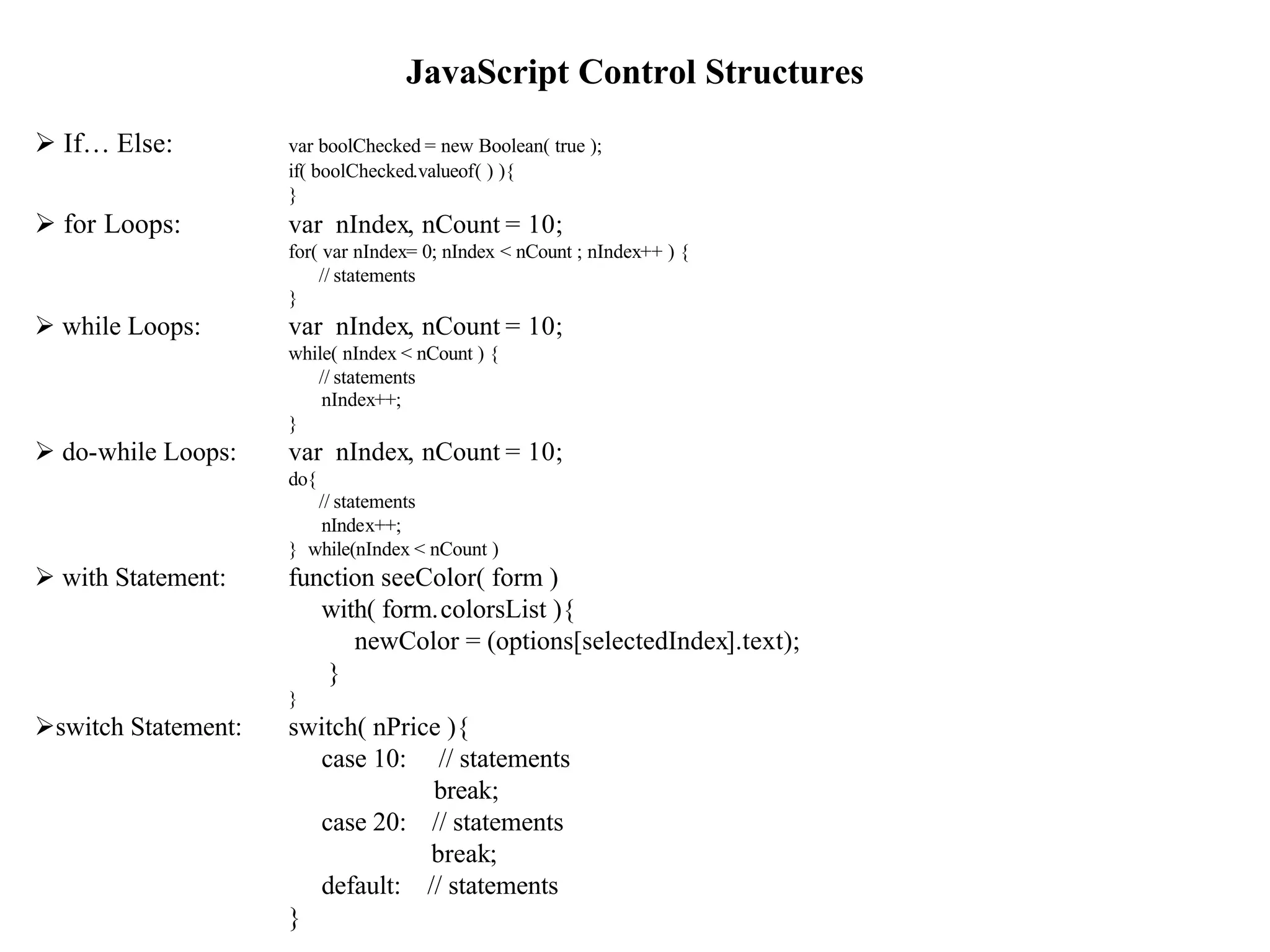 JavaScript Control Structures
Ø If… Else:          var boolChecked = new Boolean( true );
                     if( boolChecked.valueof( ) ){
                     }
Ø for Loops:         var nIndex, nCount = 10;
                     for( var nIndex= 0; nIndex < nCount ; nIndex++ ) {
                         // statements
                     }
Ø while Loops:       var nIndex, nCount = 10;
                     while( nIndex < nCount ) {
                        // statements
                         nIndex++;
                     }
Ø do-while Loops:    var nIndex, nCount = 10;
                     do{
                        // statements
                        nIndex++;
                     } while(nIndex < nCount )
Ø with Statement:    function seeColor( form )
                        with( form.colorsList ){
                           newColor = (options[selectedIndex].text);
                        }
                     }
Øswitch Statement:   switch( nPrice ){
                       case 10: // statements
                                  break;
                       case 20: // statements
                                  break;
                       default: // statements                             7
                     }
 