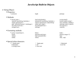 JavaScript Built-in Objects

Ø String Object:
     § Properties:
           • constructor                                    length                                    prototype

     § Methods:
          • charAt( index )                                 charCodeAt([index])                       concat( string2)
              indexOf( SearchString, StartIndex )           lastIndexOf( searchString, StartIndex )   localeCompare( string2 )
              match( regExpression )                        replace( regExpression, replaceString)    slice( startIndex, endIndex )
              split( “delimiterCharacter”, limitInteger )   substr( start, length )                   substring( indexA, indexB )
              toLocaleLowerCase( )                          toLocaleUpperCase( )                      toLowerCase( )
              toUpperCase()                                 toString()                                valueOf()

     § Formatting methods:
          • anchor( “anchorName”),                          blink( )                                  bold( )
              fixed()                                       fontcolor(colorValue)                     fontsize( integer1-7)
              italics()                                     link( locationOrURL)                      big()
              small()                                       strike()                                  sub(), sup()


     § Special inline characters:
           • ” Double quote                                ’ Single quote                            Blackslash
             b Backspace                                   t tab                                    n new line
             r Carriage return                             f form feed




                                                                                                                                      3
 