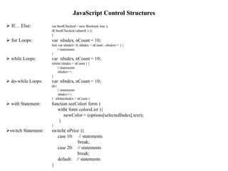 JavaScript Control Structures
Ø If… Else:          var boolChecked = new Boolean( true );
                     if( boolChecked.valueof( ) ){
                     }
Ø for Loops:         var nIndex, nCount = 10;
                     for( var nIndex= 0; nIndex < nCount ; nIndex++ ) {
                         // statements
                     }
Ø while Loops:       var nIndex, nCount = 10;
                     while( nIndex < nCount ) {
                        // statements
                         nIndex++;
                     }
Ø do-while Loops:    var nIndex, nCount = 10;
                     do{
                        // statements
                        nIndex++;
                     } while(nIndex < nCount )
Ø with Statement:    function seeColor( form )
                        with( form.colorsList ){
                           newColor = (options[selectedIndex].text);
                        }
                     }
Øswitch Statement:   switch( nPrice ){
                       case 10: // statements
                                  break;
                       case 20: // statements
                                  break;
                       default: // statements                             7
                     }
 