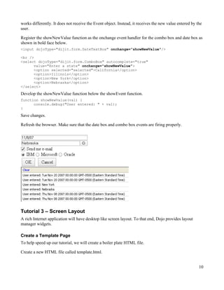 works differently. It does not receive the Event object. Instead, it receives the new value entered by the
user.

Register the showNewValue function as the onchange event handler for the combo box and date box as
shown in bold face below.
<input dojoType="dijit.form.DateTextBox" onchange="showNewValue"/>

<br />
<select dojoType="dijit.form.ComboBox" autocomplete="true"
      value="Enter a state" onchange="showNewValue">
      <option selected="selected">California</option>
      <option>Illinois</option>
      <option>New York</option>
      <option>Nebraska</option>
</select>
Develop the showNewValue function below the showEvent function.
function showNewValue(val) {
      console.debug("User entered: " + val);
}

Save changes.

Refresh the browser. Make sure that the date box and combo box events are firing properly.




Tutorial 3 – Screen Layout
A rich Internet application will have desktop like screen layout. To that end, Dojo provides layout
manager widgets.

Create a Template Page
To help speed up our tutorial, we will create a boiler plate HTML file.

Create a new HTML file called template.html.


                                                                                                        10
 