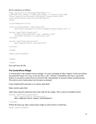 Set its contents to as follows.
<?xml version="1.0" encoding="ISO-8859-1" ?>
<!DOCTYPE html PUBLIC "-//W3C//DTD XHTML 1.0 Transitional//EN"
"http://www.w3.org/TR/xhtml1/DTD/xhtml1-transitional.dtd">
<html xmlns="http://www.w3.org/1999/xhtml">
<head>

<title>Template</title>

<link rel="stylesheet" type="text/css"
      href="dojo-release-1.0.0/dijit/themes/tundra/tundra.css" />

<script type="text/javascript"
      djConfig="parseOnLoad: true, isDebug: true"
      src="dojo-release-1.0.0/dojo/dojo.js">
</script>

<script type="text/javascript">
      dojo.require("dijit.form.Button");

</script>

</head>

<body class="tundra">


</body>

</html>

Save and close the file.

The ContentPane Widget
A content pane is the simplest layout manager. It is just a grouping of other widgets. It does not enforce
any particular layout. In a way, it acts just like a <div> element. ContentPane does have a powerful
feature. It can pull in content from an external URL and populate its internal content asynchronously.
This allows you to load content into the pane on demand.

Copy template.html and paste it as content_pane.html.

Open content_pane.html.

Add a dojo.require() statement load in the code for the widget. This is shown in boldface below.
<script type="text/javascript">
      dojo.require("dijit.form.Button");
      dojo.require("dijit.layout.ContentPane");

</script>

Within the body tag, add a content pane widget as shown below in bold face.
<body class="tundra">



                                                                                                       11
 