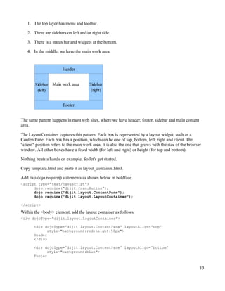 1. The top layer has menu and toolbar.

   2. There are sidebars on left and/or right side.

   3. There is a status bar and widgets at the bottom.

   4. In the middle, we have the main work area.



                        Header


        Sidebar Main work area          Sidebar
         (left)                          (right)


                        Footer


The same pattern happens in most web sites, where we have header, footer, sidebar and main content
area.

The LayoutContainer captures this pattern. Each box is represented by a layout widget, such as a
ContentPane. Each box has a position, which can be one of top, bottom, left, right and client. The
"client" position refers to the main work area. It is also the one that grows with the size of the browser
window. All other boxes have a fixed width (for left and right) or height (for top and bottom).

Nothing beats a hands on example. So let's get started.

Copy template.html and paste it as layout_container.html.

Add two dojo.require() statements as shown below in boldface.
<script type="text/javascript">
      dojo.require("dijit.form.Button");
      dojo.require("dijit.layout.ContentPane");
      dojo.require("dijit.layout.LayoutContainer");

</script>

Within the <body> element, add the layout container as follows.
<div dojoType="dijit.layout.LayoutContainer">

       <div dojoType="dijit.layout.ContentPane" layoutAlign="top"
             style="background:red;height:50px">
       Header
       </div>

       <div dojoType="dijit.layout.ContentPane" layoutAlign="bottom"
             style="background:blue">
       Footer


                                                                                                         13
 