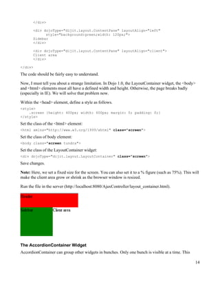 </div>

       <div dojoType="dijit.layout.ContentPane" layoutAlign="left"
             style="background:green;width: 120px;">
       Sidebar
       </div>

       <div dojoType="dijit.layout.ContentPane" layoutAlign="client">
       Client area
       </div>

</div>

The code should be fairly easy to understand.

Now, I must tell you about a strange limitation. In Dojo 1.0, the LayoutContainer widget, the <body>
and <html> elements must all have a defined width and height. Otherwise, the page breaks badly
(especially in IE). We will solve that problem now.

Within the <head> element, define a style as follows.
<style>
    .screen {height: 400px; width: 600px; margin: 0; padding: 0;}
</style>
Set the class of the <html> element:
<html xmlns="http://www.w3.org/1999/xhtml" class="screen">

Set the class of body element:
<body class="screen tundra">
Set the class of the LayoutContainer widget:
<div dojoType="dijit.layout.LayoutContainer" class="screen">

Save changes.

Note: Here, we set a fixed size for the screen. You can also set it to a % figure (such as 75%). This will
make the client area grow or shrink as the browser window is resized.

Run the file in the server (http://localhost:8080/AjaxController/layout_container.html).




The AccordionContainer Widget
AccordionContainer can group other widgets in bunches. Only one bunch is visible at a time. This

                                                                                                       14
 