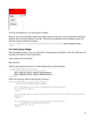 You can click Options to view that bunch of widgets.

Because, not all AccordioPane widgets show their contents all the time, you can load their contents on
demand. Just set the href attribute to an URL. When the AccordionPane is first expaned, system will
fetch the content on demand. Example:
<div dojoType="dijit.layout.AccordionPane" title="Options" href="options.html">
</div>

The TabContainer Widget
Showing tabbed content is very easy. Each tab is created using a ContentPane. The title of the tab is set
using the title attribute of the ContentPane.

Copy template.html as tab.html.

Open tab.html.

Add two dojo.require() elements to include TabContainer and ContentPane.
<script type="text/javascript">
      dojo.require("dijit.form.Button");
      dojo.require("dijit.layout.ContentPane");
      dojo.require("dijit.layout.TabContainer");
</script>

Within the body tag, add the TabContainer as follows.
<div dojoType="dijit.layout.TabContainer"
        style="width:500px;height:100px">

       <div dojoType="dijit.layout.ContentPane" title="Tab A">
       The content of tab A.
       </div>

       <div dojoType="dijit.layout.ContentPane" title="Tab B" href="content1.html">
       Loading...
       </div>

       <div dojoType="dijit.layout.ContentPane" title="Tab C"
             closable="true" selected="true">
       The content of tab C.
       </div>



                                                                                                       16
 