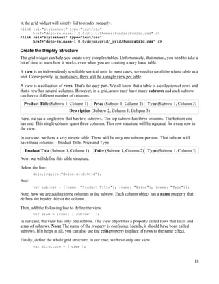 it, the grid widget will simply fail to render properly.
<link rel="stylesheet" type="text/css"
      href="dojo-release-1.0.0/dijit/themes/tundra/tundra.css" />
<link rel="stylesheet" type="text/css"
      href="dojo-release-1.0.0/dojox/grid/_grid/tundraGrid.css" />

Create the Display Structure
The grid widget can help you create very complex tables. Unfortunately, that means, you need to take a
bit of time to learn how it works, even when you are creating a very basic table.

A view is an independently scrollable vertical unit. In most cases, we need to scroll the whole table as a
unit. Consequently, in most cases, there will be a single view per table.

A view is a collection of rows. That's the easy part. We all know that a table is a collection of rows and
that a row has several columns. However, in a grid, a row may have many subrows and each subrow
can have a different number of columns.
  Product Title (Subrow 1, Column 1)         Price (Subrow 1, Column 2)    Type (Subrow 1, Column 3)
                              Description (Subrow 2, Column 1, Colspan 3)
Here, we see a single row that has two subrows. The top subrow has three columns. The bottom one
has one. This single column spans three columns. This row structure will be repeated for every row in
the view.

In our case, we have a very simple table. There will be only one subrow per row. That subrow will
have three columns – Product Title, Price and Type.
  Product Title (Subrow 1, Column 1)         Price (Subrow 1, Column 2) Type (Subrow 1, Column 3)
Now, we will define this table structure.

Below the line:
       dojo.require("dojox.grid.Grid");

Add:
       var subrow1 = [{name: "Product Title"}, {name: "Price"}, {name: "Type"}];
Note, how we are adding three columns to the subrow. Each column object has a name property that
defines the header title of the column.

Then, add the following line to define the view.
       var view = {rows: [ subrow1 ]};

In our case, the view has only one subrow. The view object has a property called rows that takes and
array of subrows. Note: The name of the property is confusing. Ideally, it should have been called
subrows. If it helps at all, you can also use the cells property in place of rows to the same effect.

Finally, define the whole grid structure. In our case, we have only one view.
       var structure = [ view ];



                                                                                                        18
 