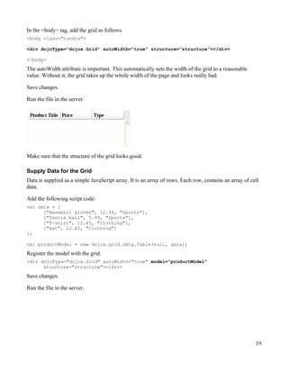 In the <body> tag, add the grid as follows.
<body class="tundra">

<div dojoType="dojox.Grid" autoWidth="true" structure="structure"></div>

</body>

The autoWidth attribute is important. This automatically sets the width of the grid to a reasonable
value. Without it, the grid takes up the whole width of the page and looks really bad.

Save changes.

Run the file in the server.




Make sure that the structure of the grid looks good.

Supply Data for the Grid
Data is supplied as a simple JavaScript array. It is an array of rows. Each row, contains an array of cell
data.

Add the following script code:
var data = [
      ["Baseball gloves", 12.34, "Sports"],
      ["Tennis ball", 5.99, "Sports"],
      ["T-shirt", 12.45, "Clothing"],
      ["Hat", 12.45, "Clothing"]
];

var productModel = new dojox.grid.data.Table(null, data);
Register the model with the grid:
<div dojoType="dojox.Grid" autoWidth="true" model="productModel"
      structure="structure"></div>
Save changes.

Run the file in the server.




                                                                                                        19
 