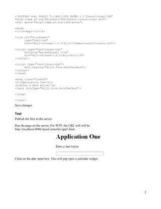 <!DOCTYPE html PUBLIC "-//W3C//DTD XHTML 1.0 Transitional//EN"
"http://www.w3.org/TR/xhtml1/DTD/xhtml1-transitional.dtd">
<html xmlns="http://www.w3.org/1999/xhtml">

<head>
<title>App1</title>

<link rel="stylesheet"
      type="text/css"
      href="dojo-release-1.0.0/dijit/themes/tundra/tundra.css"/>

<script type="text/javascript"
      djConfig="parseOnLoad: true"
      src="dojo-release-1.0.0/dojo/dojo.js">
</script>

<script type="text/javascript">
      dojo.require("dijit.form.DateTextBox");
</script>
</head>

<body class="tundra">
<h1>Application One</h1>
<p>Enter a date below:</p>
<input dojoType="dijit.form.DateTextBox"/>

</body>

</html>
Save changes.

Test
Publish the files to the server.

Run the page on the server. For WTP, the URL will will be
http://localhost:8080/AjaxController/app1.html.




Click on the date input box. This will pop open a calendar widget.




                                                                     2
 