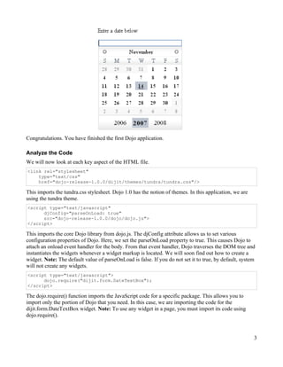 Congratulations. You have finished the first Dojo application.

Analyze the Code
We will now look at each key aspect of the HTML file.
<link rel="stylesheet"
    type="text/css"
    href="dojo-release-1.0.0/dijit/themes/tundra/tundra.css"/>

This imports the tundra.css stylesheet. Dojo 1.0 has the notion of themes. In this application, we are
using the tundra theme.
<script type="text/javascript"
      djConfig="parseOnLoad: true"
      src="dojo-release-1.0.0/dojo/dojo.js">
</script>

This imports the core Dojo library from dojo.js. The djConfig attribute allows us to set various
configuration properties of Dojo. Here, we set the parseOnLoad property to true. This causes Dojo to
attach an onload event handler for the body. From that event handler, Dojo traverses the DOM tree and
instantiates the widgets whenever a widget markup is located. We will soon find out how to create a
widget. Note: The default value of parseOnLoad is false. If you do not set it to true, by default, system
will not create any widgets.
<script type="text/javascript">
      dojo.require("dijit.form.DateTextBox");
</script>

The dojo.require() function imports the JavaScript code for a specific package. This allows you to
import only the portion of Dojo that you need. In this case, we are importing the code for the
dijit.form.DateTextBox widget. Note: To use any widget in a page, you must import its code using
dojo.require().



                                                                                                         3
 