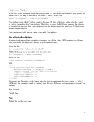 <body class="tundra">

In this line, we are setting the theme for the application. As you can see, the process is quite simple. We
set the class of the body to the name of the theme – "tundra" in this case.
<input dojoType="dijit.form.DateTextBox"/>

This markup inserts a DateTextBox widget in the page. All form widgets are added using the <input>
or <select> tag and the dojoType attribute. When Dojo traverses the DOM tree, it detects the existence
of the dojoType attribute. This causes Dojo to create the widget by creating additional DOM elements
near the <input> element.

That's pretty much all it takes to create a page with Dojo widgets.

Add a Combo Box Widgets
A combo box is a drop down menu item, where user can edit the value. HTML does not provide any
input markup for this. Dojo saves the day by giving us this widget.

Below the line:
dojo.require("dijit.form.DateTextBox");

Add the following line to import the code for combo box:
dojo.require("dijit.form.ComboBox");
Below the line:
<input dojoType="dijit.form.DateTextBox" />

Add:
<br/>
<select dojoType="dijit.form.ComboBox"
      autocomplete="true" value="Enter a state">
      <option selected="selected">California</option>
      <option>Illinois</option>
      <option>New York</option>
      <option>Nebraska</option>
</select>

As you can see, the combo box is created using the same approach as a drop down menu - a <select>
HTML tag that contains a bunch of <option> tags. The only difference is the existence of the dojoType
attribute.

Save changes.

Publish files.

Test
Refresh the web browser page.




                                                                                                         4
 