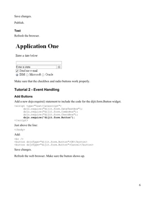 Save changes.

Publish.

Test
Refresh the browser.




Make sure that the checkbox and radio buttons work properly.

Tutorial 2 - Event Handling
Add Buttons
Add a new dojo.require() statement to include the code for the dijit.form.Button widget.
<script type="text/javascript">
      dojo.require("dijit.form.DateTextBox");
      dojo.require("dijit.form.ComboBox");
      dojo.require("dijit.form.CheckBox");
      dojo.require("dijit.form.Button");
</script>
Just above the line:
</body>

Add:
<br />
<button dojoType="dijit.form.Button">OK</button>
<button dojoType="dijit.form.Button">Cancel</button>
Save changes.

Refresh the web browser. Make sure the button shows up.




                                                                                           6
 