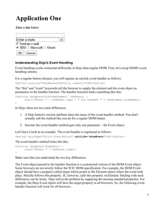 Understanding Dojo's Event Handling
Event handling works somewhat differently in Dojo than regular DOM. First, let's recap DOM's event
handling scheme.

For a regular button element, you will register an onclick event handler as follows:
<button onclick="showEventStd(this, event);">OK</button>
The "this" and "event" keywords tell the browser to supply the element and the event object as
parameters to the handler function. The handler function looks something like this:
function showEventStd(theElement, theEvent) {
      alert("Event " + theEvent.type + " for element " + theElement.nodeName);
}

In Dojo, there are two main differences.

   1. A Dojo button's onclick attribute takes the name of the event handler method. You don't
      actually call the method like you do for a regular DOM button.

   2. Second, the event handler method gets only one parameter – the Event object.

Let's have a look at an example. The event handler is registered as follows:
<button dojoType="dijit.form.Button" onclick="showEvent">OK</button>
The event handler method looks like this:
function showEvent(theEvent) {
      alert("Event " + theEvent.type);
}

Make sure that you understand the two key differences.

The Event object passed to the handler function is a customized version of the DOM Event object.
Some browsers do not strictly follow the W3C DOM specification. For example, the DOM Event
object should have a property called target which points to the Element object where the event took
place. Mozilla follows this properly. IE, however, calls this property srcElement. Dealing with such
differences can be tricky. Dojo solves the problem by supplying the missing standard properties. For
example, the Dojo Event object will have the target property in all browsers. So, the following event
handler function will work for all browsers.

                                                                                                        7
 