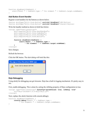 function showEvent(theEvent) {
    alert("Event " + theEvent.type + " for element " + theEvent.target.nodeName);
}

Add Button Event Handler
Register event handlers for the buttons as shown below.
<button dojoType="dijit.form.Button" onclick="showEvent">OK</button>
<button dojoType="dijit.form.Button" onclick="showEvent">Cancel</button>

Write the handler method as shown in bold face below:
<script type="text/javascript">
      dojo.require("dijit.form.DateTextBox");
      dojo.require("dijit.form.ComboBox");
      dojo.require("dijit.form.CheckBox");
      dojo.require("dijit.form.Button");

      function showEvent(theEvent) {
            alert("Event: " + theEvent.type +
                  " for element: " + theEvent.target.nodeName);
      }
</script>
Save changes.

Refresh the browser.

Click the OK button. The alert dialog will look like this:




Dojo Debugging
Using alert() for debugging can get tiresome. Dojo has a built in logging mechanism. It's pretty easy to
use.

First, enable debugging. This is done by setting the isDebug property of Dojo configuration to true.
<script type="text/javascript" djConfig="parseOnLoad: true, isDebug: true"
      src="dojo-release-1.0.0/dojo/dojo.js">
</script>

Next, replace the alert() function with console.debug().
function showEvent(theEvent) {
      console.debug("Event: " + theEvent.type +
            " for element: " + theEvent.target.nodeName);
}



                                                                                                       8
 
