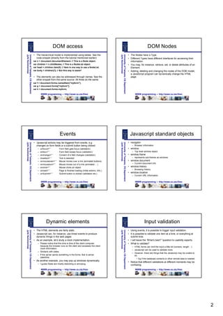 DOM access                                                                                                            DOM Nodes
                                       • The hierarchical model is implemented using tables. See the                                                        • The Nodes have a Type.
Jyrki Nummenmaa
University of Tampere, CS Department




                                                                                                                     Jyrki Nummenmaa
                                                                                                                     University of Tampere, CS Department
                                         code snippet (directly from the tutorial mentioned earlier):                                                       • Different Types have different interfaces for accessing their
                                       var n = document.documentElement; // This is a Node object.                                                            information.
                                       var children = n.childNodes; // This is a NodeList object.                                                           • You may, for instance, retrieve, set, or delete attributes of an
                                       var head = children.item(0); // Here is one way to use a NodeList.                                                     Element.
                                       var body = children[1]; // But this way is easier!                                                                   • Adding, deleting and changing the nodes of the DOM model,
                                                                                                                                                              a JavaScript program can dynamically change the HTML
                                       • The elements can also be addressed through names. See the                                                            page.
                                         other snippet from the same source. All three do the same:
                                       var f = document.forms.namedItem("myform");
                                       var g = document.forms["myform"];
                                       var h = document.forms.myform;

                                               WWW programming – http://www.cs.uta.fi/wo                                                                           WWW programming – http://www.cs.uta.fi/wo




                                                                 Events                                                                                       Javascript standard objects
                                       • Javascript actions may be triggered from events, e.g.                                                              • navigator
Jyrki Nummenmaa
University of Tampere, CS Department




                                                                                                                     Jyrki Nummenmaa
                                                                                                                     University of Tampere, CS Department




                                         changes on form fields or a submit button being clicked:                                                               – Browser information
                                           –   onfocus="“        Form field gets focus (validation)                                                         • window
                                           –   onblur="“         Form field looses focus (validation)                                                           – Top level window object
                                           –   onchange="“       Content of a field changes (validation)                                                    • window.frame
                                           –   onselect="“       Text is selected                                                                               – represents sub-frames as windows
                                           –   onmouseover="“    Mouse moves over a link (animated buttons)                                                 • window.document
                                           –   onmouseout="“     Mouse moves out of a link (animated … )                                                        – Current document info
                                           –   onclick="“        Mouse clicks an object                                                                     • window.history
                                                                                                                                                                – Browsing history
                                           –   onload="“         Page is finished loading (initial actions, info,)
                                           –   onSubmit="“       Submit button is clicked (validation etc.)
                                                                                                                                                            • window.location
                                                                                                                                                                – Current URL information.

                                               WWW programming – http://www.cs.uta.fi/wo                                                                           WWW programming – http://www.cs.uta.fi/wo




                                                   Dynamic elements                                                                                                         Input validation
                                       • The HTML elements are fairly static.                                                                               • Using events, it is possible to trigger input validation.
Jyrki Nummenmaa
University of Tampere, CS Department




                                                                                                                     Jyrki Nummenmaa
                                                                                                                     University of Tampere, CS Department




                                       • Javascript can, for instance, use timed events to produce                                                          • It is possible to validate one item at a time, or everything at
                                         dynamic things in the web pages.                                                                                     submit time.
                                       • As an example, let’ study a clock implementation.
                                                             s                                                                                              • I will leave the “What’ best?”question to usability experts.
                                                                                                                                                                                      s
                                           – Please notice that this time is time of the client computer,                                                   • What to validate?
                                             because the browser runs on the client and accesses the client                                                     – HTML forms can limit the input a little bit (numeric, length… )
                                             clock information.
                                                                                                                                                                – Javascript can be used to validate more.
                                           – Similarly with dates.
                                                                                                                                                                – However, there are things that the Javascript may be unable to
                                           – If the server sends something in the forms, that is server                                                           do.
                                             date/time.
                                                                                                                                                                   • Eg if the database contents or other remote data is needed.
                                       • As another example, you may pop up windows dynamically.
                                                                                                                                                            • Notice that different validations at different moments may be
                                           – I guess these are mostly disturbing or annoying.                                                                 confusing.
                                               WWW programming – http://www.cs.uta.fi/wo                                                                           WWW programming – http://www.cs.uta.fi/wo




                                                                                                                                                                                                                                    2
 