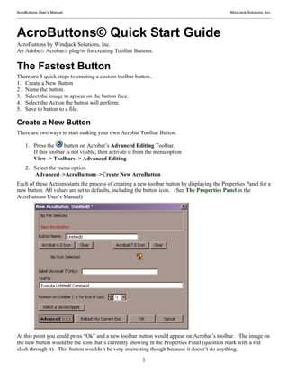 AcroButtons User’s Manual                                                                      WindJack Solutions, Inc.




AcroButtons© Quick Start Guide
AcroButtons by Windjack Solutions, Inc.
An Adobe® Acrobat® plug-in for creating Toolbar Buttons.

The Fastest Button
There are 5 quick steps to creating a custom toolbar button..
1. Create a New Button
2. Name the button.
3. Select the image to appear on the button face.
4. Select the Action the button will perform.
5. Save to button to a file.

Create a New Button
There are two ways to start making your own Acrobat Toolbar Button.

    1. Press the      button on Acrobat’s Advanced Editing Toolbar.
       If this toolbar is not visible, then activate it from the menu option
       View–> Toolbars–> Advanced Editing.
    2. Select the menu option
       Advanced–>AcroButtons–>Create New AcroButton
Each of these Actions starts the process of creating a new toolbar button by displaying the Properties Panel for a
new button. All values are set to defaults, including the button icon. (See The Properties Panel in the
AcroButtons User’s Manual)




At this point you could press “Ok” and a new toolbar button would appear on Acrobat’s toolbar. The image on
the new button would be the icon that’s currently showing in the Properties Panel (question mark with a red
slash through it). This button wouldn’t be very interesting though because it doesn’t do anything.
                                                          1
 